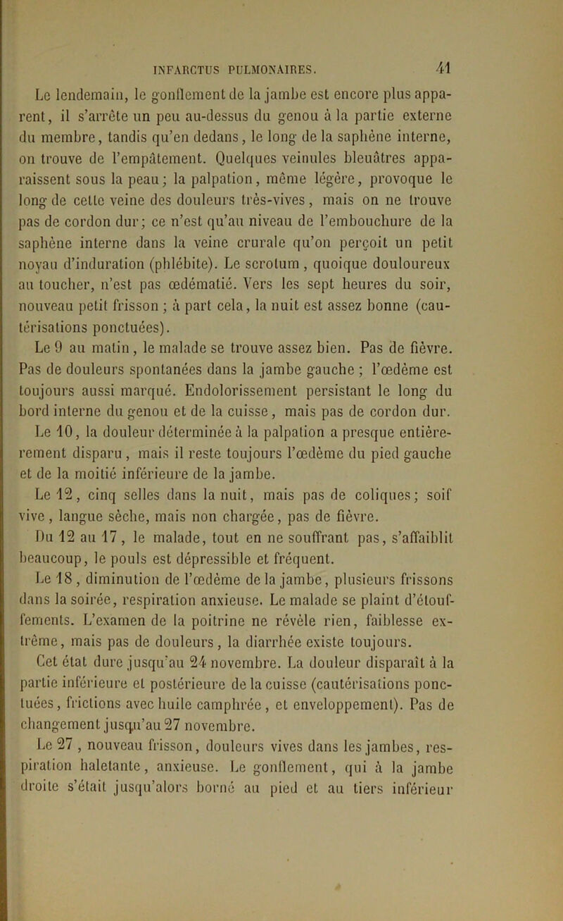 Le lendemain, le gonflement de la jambe est encore plus appa- rent, il s’arrête un peu au-dessus du genou à la partie externe du membre, tandis qu’en dedans, le long de la saphène interne, on trouve de l’empâtement. Quelques veinules bleuâtres appa- raissent sous la peau; la palpation, même légère, provoque le long de cette veine des douleurs très-vives, mais on ne trouve pas de cordon dur; ce n’est qu’au niveau de l’embouchure de la saphène interne dans la veine crurale qu’on perçoit un petit noyau d’induration (phlébite). Le scrotum , quoique douloureux au toucher, n’est pas œdématié. Vers les sept heures du soir, nouveau petit frisson ; à part cela, la nuit est assez bonne (cau- térisations ponctuées). Le 9 au matin , le malade se trouve assez bien. Pas de fièvre. Pas de douleurs spontanées dans la jambe gauche ; l’œdème est toujours aussi marqué. Endolorissement persistant le long du bord interne du genou et de la cuisse, mais pas de cordon dur. Le 10, la douleur déterminée à la palpation a presque entière- reraent disparu , mais il reste toujours l’œdème du pied gauche et de la moitié inférieure de la jambe. Le 12, cinq selles dans la nuit, mais pas de coliques; soif vive, langue sèche, mais non chargée, pas de fièvre. Du 12 au 17, le malade, tout en ne souffrant pas, s’affaiblit beaucoup, le pouls est dépressible et fréquent. Le 18 , diminution de l’œdème de la jambe, plusieurs frissons dans la soirée, respiration anxieuse. Le malade se plaint d’étouf- fements. L’examende la poitrine ne révèle rien, faiblesse ex- trême, mais pas de douleurs, la diarrhée existe toujours. Cet état dure jusqu'au 24 novembre. La douleur disparaît à la partie inférieure et postérieure de la cuisse (cautérisations ponc- tuées, frictions avec huile camphrée, et enveloppement). Pas de changement jusqu’au 27 novembre. Le 27 , nouveau frisson, douleurs vives dans les jambes, res- piration haletante, anxieuse. Le gonflement, qui à la jambe droite s’était jusqu’alors borné au pied et au tiers inférieur