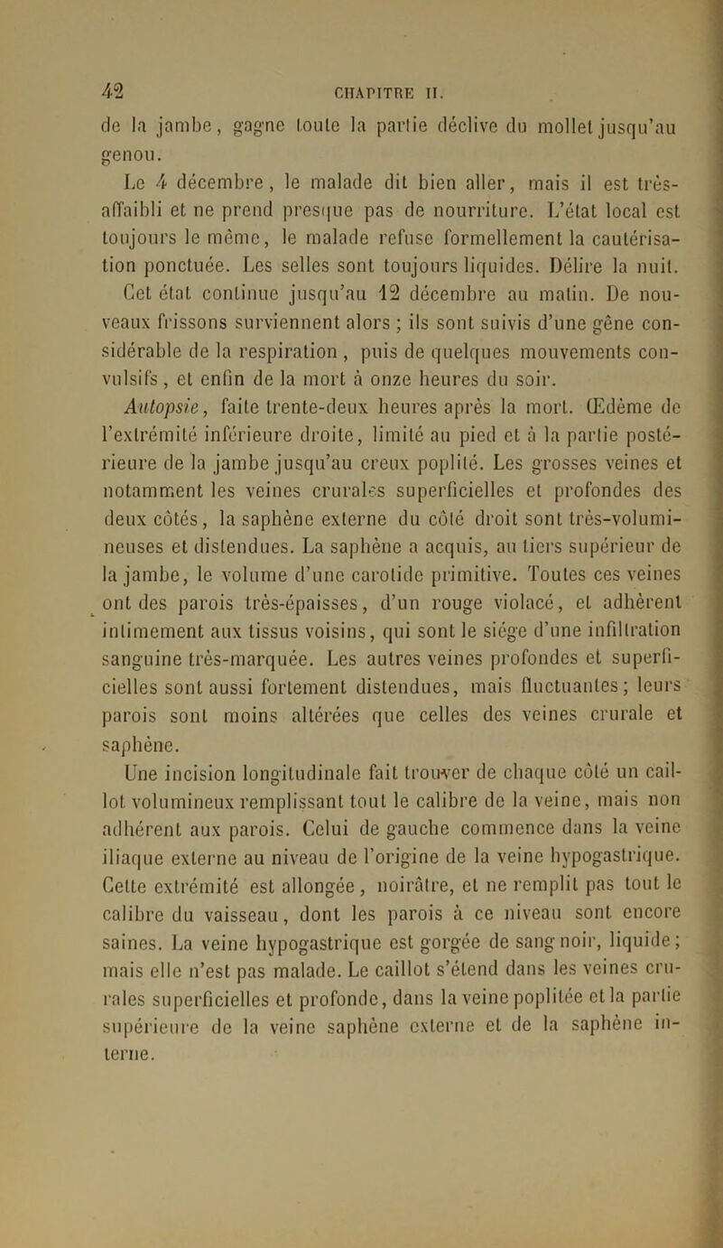 de la jambe, gagne toute la partie déclive du mollet jusqu’au genou. Le 4 décembre, le malade dit bien aller, mais il est très- aiïaibli et ne prend presque pas de nourriture. L’état local est toujours le même, le malade refuse formellement la cautérisa- tion ponctuée. Les selles sont toujours liquides. Délire la nuit. Cet état continue jusqu’au 12 décembre au matin. De nou- veaux frissons surviennent alors ; ils sont suivis d’une gêne con- sidérable de la respiration , puis de quelques mouvements con- vulsifs , et enfin de la mort à onze heures du soir. Autopsie, faite trente-deux heures après la mort. Œdème de l’extrémité inférieure droite, limité au pied et à la partie posté- rieure de la jambe jusqu’au creux poplité. Les grosses veines et notamment les veines crurales superficielles et profondes des tleux côtés, la saphène externe du côté droit sont très-volumi- neuses et distendues. La saphène a acquis, au tiers supérieur de la jambe, le volume d’une carotide primitive. Toutes ces veines ont des parois très-épaisses, d’un rouge violacé, et adhèrent intimement aux tissus voisins, qui sont le siège d’une infiltration sanguine très-marquée. Les autres veines profondes et superfi- cielles sont aussi fortement distendues, mais fluctuantes; leurs parois sont moins altérées que celles des veines crurale et saphène. Une incision longitudinale fait trouver de chaque côté un cail- lot volumineux remplissant tout le calibre de la veine, mais non adhérent aux parois. Celui de gauche commence dans la veine iliaque externe au niveau de l’origine de la veine hypogastrique. Celte extrémité est allongée, noirâtre, et ne remplit pas tout le calibre du vaisseau, dont les parois à ce niveau sont, encore saines. La veine hypogastrique est gorgée de sang noir, liquide; mais elle n’est pas malade. Le caillot s’étend dans les veines cru- rales superficielles et profonde, dans la veine poplitée et la partie supérieure de la veine saphène externe et de la saphène in- terne.