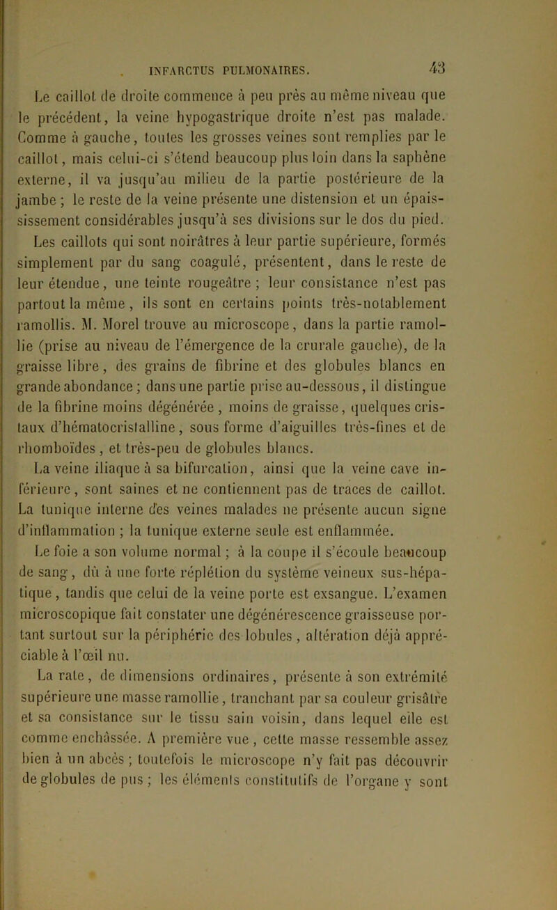 Le caillot de droite commence à peu près au même niveau que le précédent, la veine hypogastrique droite n’est pas malade. Comme à gauche, toutes les grosses veines sont remplies par le caillot, mais celui-ci s’étend beaucoup plus loin dans la saphène externe, il va jusqu’au milieu de la partie postérieure de la jambe ; le reste de la veine présente une distension et un épais- sissement considérables jusqu’à ses divisions sur le dos du pied. Les caillots qui sont noirâtres à leur partie supérieure, formés simplement par du sang coagulé, présentent, dans le reste de leur étendue, une teinte rougeâtre; leur consistance n’est pas partout la même , ils sont en certains points très-notablement ramollis. M. Morel trouve au microscope, dans la partie ramol- lie (prise au niveau de l’émergence de la crurale gauche), de la graisse libre, des grains de fibrine et des globules blancs en grande abondance ; dans une partie prise au-dessous, il distingue de la fibrine moins dégénérée , moins de graisse, quelques cris- taux d’hématocrislalline, sous forme d’aiguilles très-fines et de rhomboïdes , et très-peu de globules blancs. La veine iliaque à sa bifurcation, ainsi que la veine cave in- férieure, sont saines et ne contiennent pas de traces de caillot. La tunique interne dès veines malades ne présente aucun signe d’inflammation ; la tunique externe seule est enflammée. Le foie a son volume normal ; à la coupe il s’écoule beaucoup de sang, dû à une forte réplélion du système veineux sus-hépa- tique , tandis que celui de la veine porte est exsangue. L’examen microscopique fait constater une dégénérescence graisseuse por- tant surtout sur la périphérie des lobules, altération déjà appré- ciable à l’œil nu. La rate, de dimensions ordinaires, présente à son extrémité supérieure une masse ramollie, tranchant par sa couleur grisâtre et sa consistance sur le tissu sain voisin, dans lequel elle est comme enchâssée. A première vue , celte masse ressemble assez bien à un abcès ; toutefois le microscope n’y fait pas découvrir de globules de pus ; les éléments constitutifs de l’organe y sont