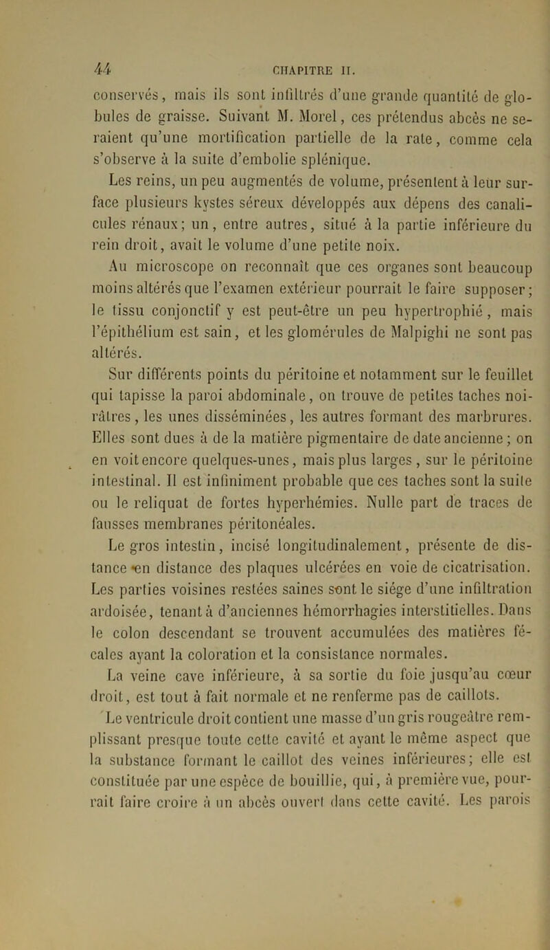 conservés, mais ils sont infiltrés d’une grande quantité de glo- bules de graisse. Suivant M. Morel, ces prétendus abcès ne se- raient qu’une mortification partielle de la rate, comme cela s’observe à la suite d’embolie splénique. Les reins, un peu augmentés de volume, présentent à leur sur- face plusieurs kystes séreux développés aux dépens des canali- cules rénaux; un, entre antres, situé à la partie inférieure du rein droit, avait le volume d’une petite noix. Au microscope on reconnaît que ces organes sont beaucoup moins altérés que l’examen extérieur pourrait le faire supposer; le tissu conjonctif y est peut-être un peu hypertrophié, mais l’épithélium est sain, et les glomérules de Malpighi 11e sont pas altérés. Sur différents points du péritoine et notamment sur le feuillet qui tapisse la paroi abdominale, on trouve de petites taches noi- râtres, les unes disséminées, les autres formant des marbrures. Elles sont dues à de la matière pigmentaire de date ancienne ; on en voit encore quelques-unes, mais plus larges , sur le péritoine intestinal. 11 est infiniment probable que ces taches sont la suite ou le reliquat de fortes hyperhémies. Nulle part de traces de fausses membranes péritonéales. Le gros intestin, incisé longitudinalement, présente de dis- tance «en distance des plaques ulcérées en voie de cicatrisation. Les parties voisines restées saines sont le siège d’une infiltration ardoisée, tenant à d’anciennes hémorrhagies interstitielles. Dans le colon descendant se trouvent accumulées des matières fé- cales ayant la coloration et la consistance normales. La veine cave inférieure, à sa sortie du foie jusqu’au cœur droit, est tout à fait normale et ne renferme pas de caillots. Le ventricule droit contient une masse d’un gris rougeâtre rem- plissant presque toute celte cavité et ayant le même aspect que la substance formant le caillot des veines inférieures; elle est constituée par une espèce de bouillie, qui, à première vue, pour- rait faire croire à un abcès ouvert dans celte cavité. Les parois