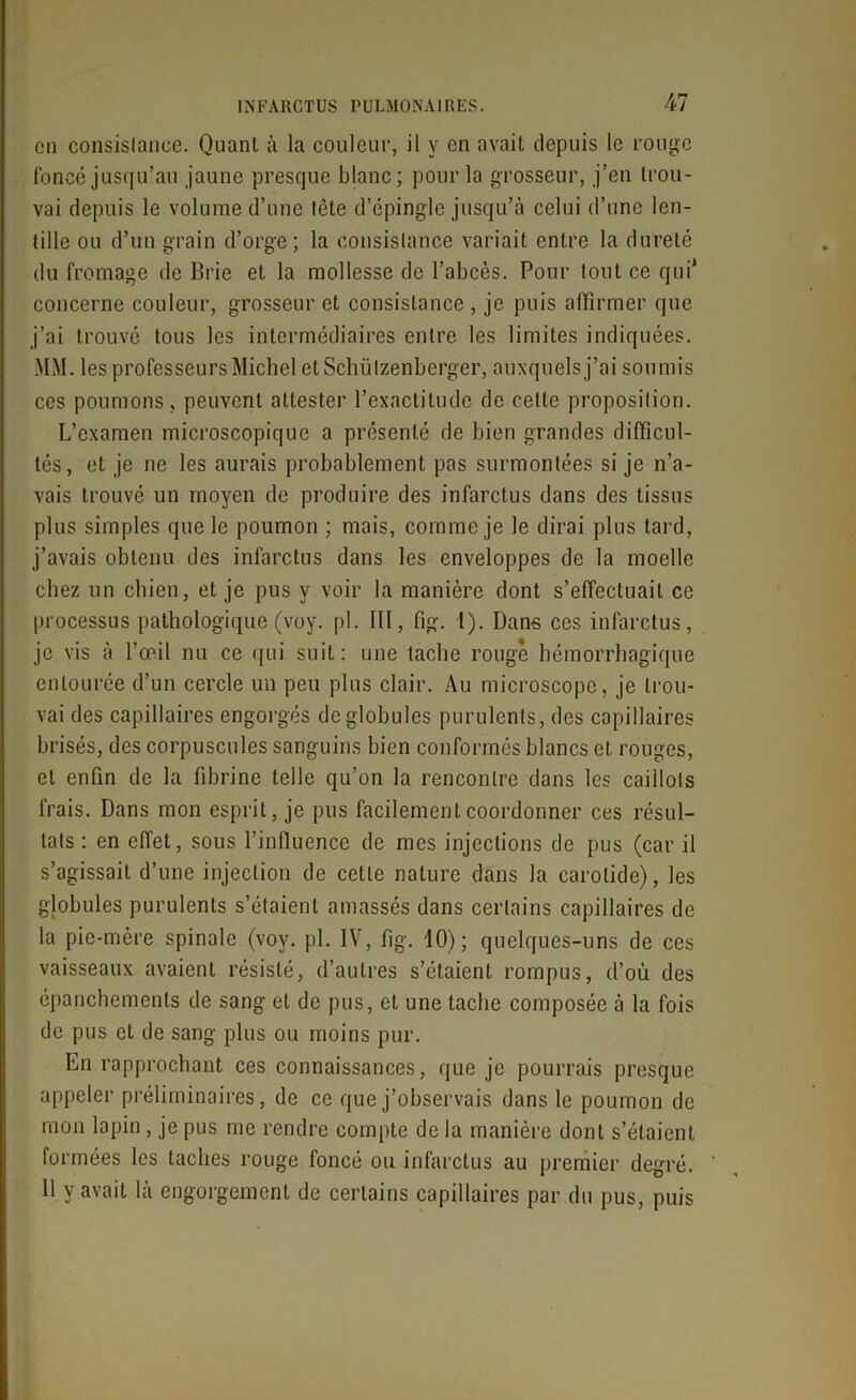 en consistance. Quant à la couleur, il y en avait depuis le rouge foncé jusqu’au jaune presque blanc; pour la grosseur, j’en trou- vai depuis le volume d’une tête d’épingle jusqu’à celui d’une len- tille ou d’un grain d’orge; la consistance variait entre la dureté du fromage de Brie et la mollesse de l’abcès. Pour tout ce qui* concerne couleur, grosseur et consistance, je puis affirmer que j’ai trouvé tous les intermédiaires entre les limites indiquées. MM. les professeurs Michel etSchülzenberger, auxquels j’ai soumis ces poumons, peuvent attester l’exactitude de celte proposition. L’examen microscopique a présenté de bien grandes difficul- tés, et je ne les aurais probablement pas surmontées si je n’a- vais trouvé un moyen de produire des infarctus dans des tissus plus simples que le poumon ; mais, comme je le dirai plus tard, j’avais obtenu des infarctus dans les enveloppes de la moelle chez un chien, et je pus y voir la manière dont s’effectuait ce processus pathologique (voy. pl. III, fig. 1). Dans ces infarctus, je vis à l’œil nu ce qui suit: une tache rouge hémorrhagique entourée d’un cercle un peu plus clair. Au microscope, je trou- vai des capillaires engorgés de globules purulents, des capillaires brisés, des corpuscules sanguins bien conformés blancs et rouges, et enfin de la fibrine telle qu’on la rencontre dans les caillots frais. Dans mon esprit, je pus facilement coordonner ces résul- tats : en effet, sous l’influence de mes injections de pus (car il s’agissait d’une injection de cette nature dans la carotide), les g]obules purulents s’étaient amassés dans certains capillaires de la pie-mère spinale (voy. pl. IV, fig. 10); quelques-uns de ces vaisseaux avaient résisté, d’autres s’étaient rompus, d’où des épanchements de sang et de pus, et une tache composée à la fois de pus et de sang plus ou moins pur. En rapprochant ces connaissances, que je pourrais presque appeler préliminaires, de ce que j’observais dans le poumon de mon lapin , je pus me rendre compte de la manière dont s’étaient formées les taches rouge foncé ou infarctus au premier degré. 11 y avait là engorgement de certains capillaires par du pus, puis