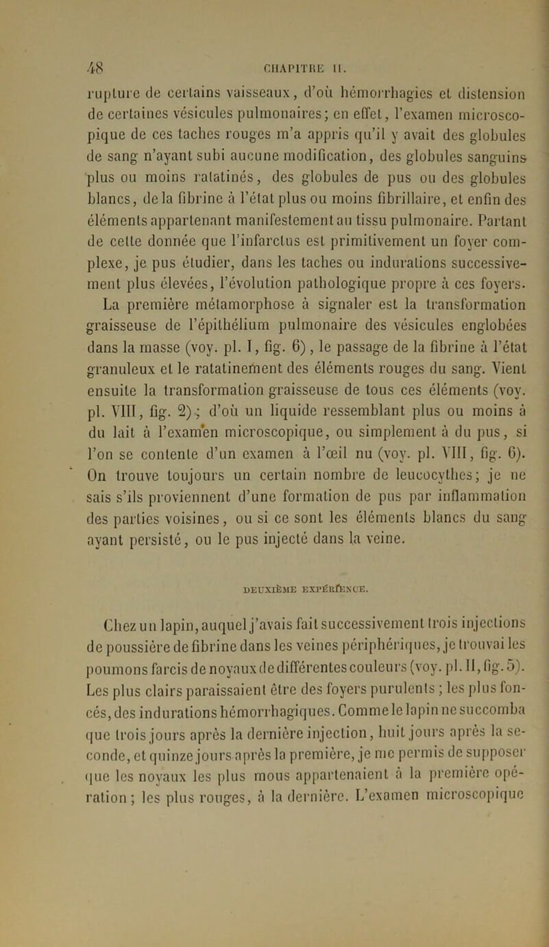 rupture de certains vaisseaux, d’où hémorrhagies et distension de certaines vésicules pulmonaires; en effet, l’examen microsco- pique de ces taches rouges m’a appris qu’il y avait des globules de sang n’ayant subi aucune modification, des globules sanguins plus ou moins ratatinés, des globules de pus ou des globules blancs, delà fibrine à l’état plus ou moins fibriilaire, et enfin des éléments appartenant manifestement au tissu pulmonaire. Portant de celte donnée que l’infarctus est primitivement un foyer com- plexe, je pus étudier, dans les taches ou indurations successive- ment plus élevées, l’évolution pathologique propre à ces foyers. La première métamorphose à signaler est la transformation graisseuse de l’épithélium pulmonaire des vésicules englobées dans la masse (voy. pi. 1, fig. 6), le passage de la fibrine à l’état granuleux et le ratatinement des éléments rouges du sang. Vient ensuite la transformation graisseuse de tous ces éléments (voy. pl. VIII, fig. 2).; d’où un liquide ressemblant plus ou moins à du lait à l’examen microscopique, ou simplement à du pus, si l’on se contente d’un examen à l’œil nu (voy. pl. VIII, fig. G). On trouve toujours un certain nombre de leucocythes; je ne sais s’ils proviennent d’une formation de pus par inflammation des parties voisines, ou si ce sont les éléments blancs du sang- ayant persisté, ou le pus injecté dans la veine. DEUXIÈME EXPÉEÛ3KOE. Chez un lapin, auquel j’avais fait successivement trois injections de poussière de fibrine dans les veines périphériques, je trouvai les poumons farcis de noyaux de différentes couleurs (voy. pl. Il, fig. 5). Les plus clairs paraissaient être des foyers purulents ; les plus fon- cés, des indurations hémorrhagiques. Comme le lapin ne succomba que trois jours après la dernière injection, huit jours après la se- conde, et quinze jours après la première, je me permis de supposer que les noyaux les plus mous appartenaient à la première opé- ration ; les plus rouges, à la dernière. L’examen microscopique