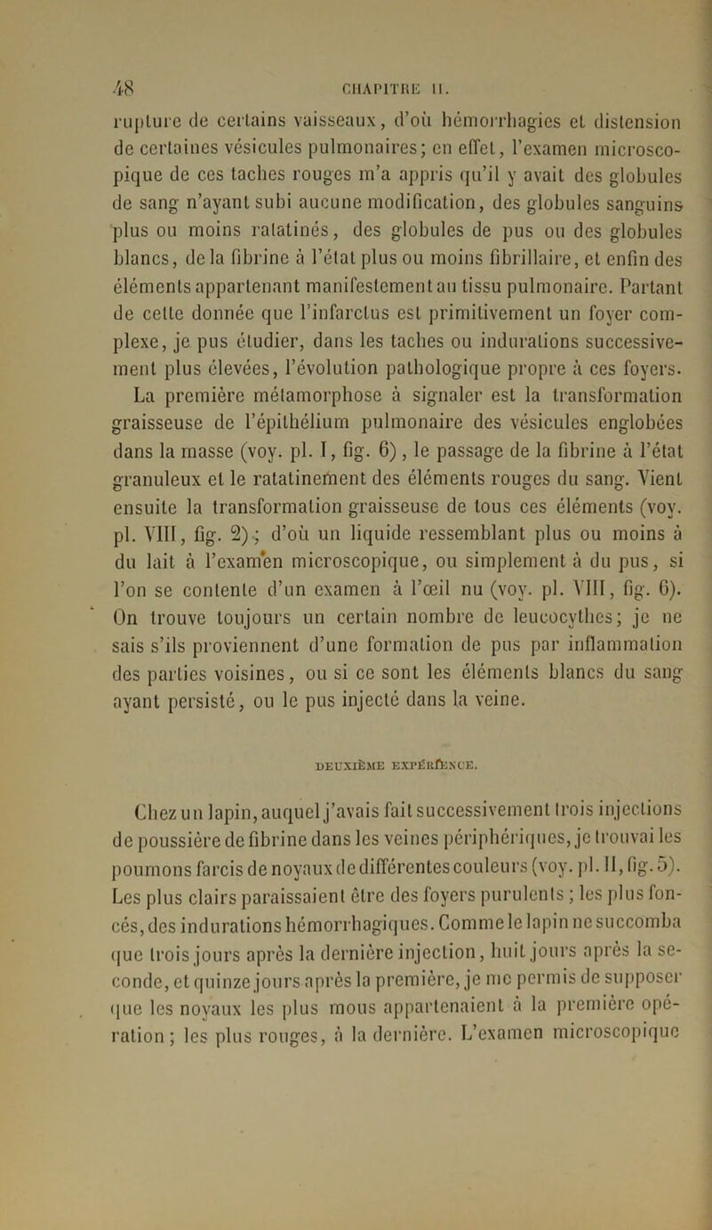 rupture de certains vaisseaux, d’où hémorrhagies et distension de certaines vésicules pulmonaires; en effet, l’examen microsco- pique de ces taches rouges m’a appris qu’il y avait des globules de sang n’ayant subi aucune modification, des globules sanguins plus ou moins ratatinés, des globules de pus ou des globules blancs, delà fibrine à l’état plus ou moins fibriilaire, et enfin des éléments appartenant manifestement au tissu pulmonaire. Portant de celte donnée que l’infarctus est primitivement un foyer com- plexe, je pus étudier, dans les taches ou indurations successive- ment plus élevées, l’évolution pathologique propre à ces foyers. La première métamorphose à signaler est la transformation graisseuse de l’épithélium pulmonaire des vésicules englobées dans la masse (voy. pi. 1, fig. 6), le passage de la fibrine à l’état granuleux et le ratatinement des éléments rouges du sang. Vient ensuite la transformation graisseuse de tous ces éléments (voy. pl. VIII, fig. 2).; d’où un liquide ressemblant plus ou moins à du lait à l’examen microscopique, ou simplement à du pus, si l’on se contente d’un examen à l’œil nu (voy. pl. VIII, fig. G). On trouve toujours un certain nombre de leucocythes; je ne sais s’ils proviennent d’une formation de pus par inflammation des parties voisines, ou si ce sont les éléments blancs du sang- ayant persisté, ou le pus injecté dans la veine. DEUXIÈME EXPÉEÛ3KOE. Chez un lapin, auquel j’avais fait successivement trois injections de poussière de fibrine dans les veines périphériques, je trouvai les poumons farcis de noyaux de différentes couleurs (voy. pl. Il, fig. 5). Les plus clairs paraissaient être des foyers purulents ; les plus fon- cés, des indurations hémorrhagiques. Comme le lapin ne succomba que trois jours après la dernière injection, huit jours après la se- conde, et quinze jours après la première, je me permis de supposer que les noyaux les plus mous appartenaient à la première opé- ration ; les plus rouges, à la dernière. L’examen microscopique