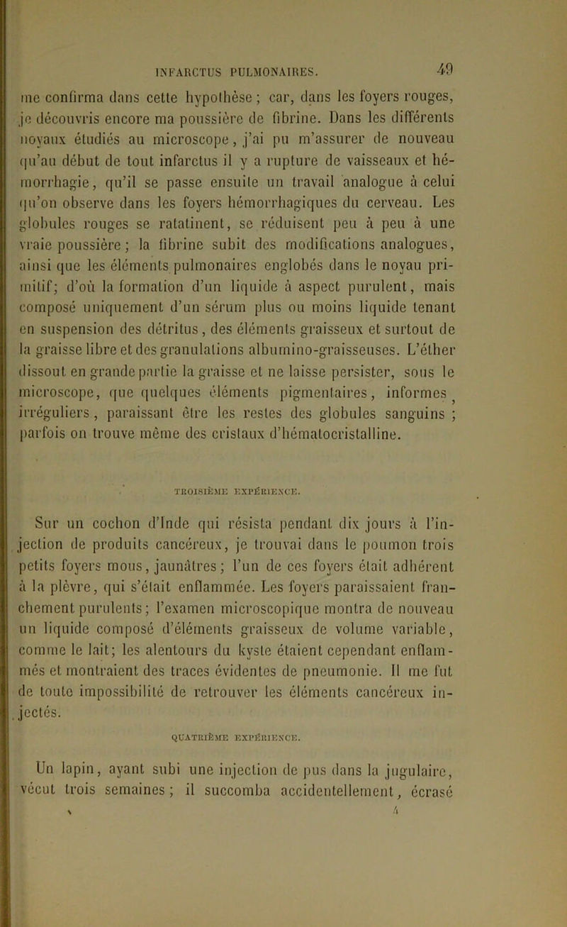 me confirma dans cette hypothèse ; car, dans les foyers rouges, je découvris encore ma poussière de fibrine. Dans les différents noyaux étudiés au microscope, j’ai pu m’assurer de nouveau qu’au début de tout infarctus il y a rupture de vaisseaux et hé- morrhagie, qu’il se passe ensuite un travail analogue à celui qu’on observe dans les foyers hémorrhagiques du cerveau. Les globules rouges se ratatinent, se réduisent peu à peu à une vraie poussière ; la fibrine subit des modifications analogues, ainsi que les éléments pulmonaires englobés dans le noyau pri- mitif; d’où la formation d’un liquide à aspect purulent, mais composé uniquement d’un sérum plus ou moins liquide tenant en suspension des détritus , des éléments graisseux et surtout de la graisse libre et des granulations albumino-graisseuses. L’éther dissout en grande partie la graisse et ne laisse persister, sous le microscope, que quelques éléments pigmentaires, informes irréguliers, paraissant être les restes des globules sanguins ; parfois on trouve même des cristaux d’hématocristalline. TROISIÈME EXPÉRIENCE. Sur un cochon d’Inde qui résista pendant dix jours à l’in- jection de produits cancéreux, je trouvai dans le poumon trois petits foyers mous, jaunâtres; l’un de ces foyers était adhérent à la plèvre, qui s’était enflammée. Les foyers paraissaient fran- chement purulents ; l’examen microscopique montra de nouveau un liquide composé d’éléments graisseux de volume variable, comme le lait; les alentours du kyste étaient cependant enflam- més et montraient des traces évidentes de pneumonie. Il me fut de toute impossibilité de retrouver les éléments cancéreux in- jectés. quatrième expérience. Un lapin, ayant subi une injection de pus dans la jugulaire, vécut trois semaines; il succomba accidentellement, écrasé % 4