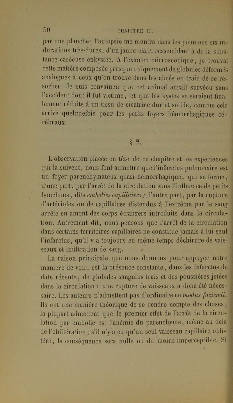 par une planche; l’autopsie me montra dans les poumons six in- durations très-dures, d’un jaune clair, ressemblant à de la subs- tance caséeuse enkystée. A l’examen microscopique, je trouvai cette matière composée presque uniquement de globules déformés analogues à ceux qu’on trouve dans les abcès en train dé se ré- sorber. Je suis convaincu que cet animal aurait survécu sans l’accident dont il fut victime, et que les kystes se seraient fina- lement réduits à un tissu de cicatrice dur et solide, comme cela arrive quelquefois pour les petits foyers hémorrhagiques cé- rébraux. § 2. L’observation placée en tête de ce chapitre et les expériences qui la suivent, nous font admettre que l’infarctus pulmonaire est un foyer parenchymateux quasi-hémorrhagique, qui se forme, d’une part, par l’arrêt de la circulation sous l’influence de petits bouchons, dits embolies capillaires ; d’autre part, par la rupture d’artérioles ou de capillaires distendus à l’extrême par le sang- arrêté en amont des corps étrangers introduits dans la circula- tion. Autrement dit, nous pensons que l’arrêt de la circulation dans certains territoires capillaires ne constitue jamais à lui seul l’infarctus, qu’il y a toujours en même temps déchirure de vais- ' seaux et infiltration de sang. La raison principale que nous donnons pour appuyer notre 1 manière de voir, est la présence constante, dans les infarctus de date récente, de globules sanguins frais et des poussières jetées dans la circulation : une rupture de vaisseaux a donc été néces- saire. Les auteurs n’admettent pas d’ordinaire ce modus faciendi. ' Ils ont une manière théorique de se rendre compte des choses, la plupart admettent que le premier effet de l’arrêt de la circu- lation par embolie est l’anémie du parenchyme, même au delà de l’oblitération ; s’il n’y a eu qu’un seul vaisseau capillaire obli- téré, la conséquence sera nulle ou du moins imperceptible; Si