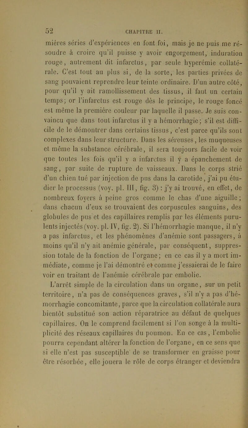 mières séries d’expériences en font foi, mais je ne puis me ré- soudre à croire qu’il puisse y avoir engorgement, induration rouge, autrement dit infarctus, par seule hyperémie collaté- rale. C’est tout au plus si, de la sorte, les parties privées de sang pouvaient reprendre leur teinte ordinaire. D’un autre côté, pour qu’il y ait ramollissement des tissus, il faut un certain temps; or l’infarctus est rouge dès le principe, le rouge foncé est même la première couleur par laquelle il passe. Je suis con- vaincu que dans tout infarctus il y a hémorrhagie; s’il est diffi- cile de le démontrer dans certains tissus, c’est parce qu’ils sont complexes dans leur structure. Dans les séreuses, les muqueuses et même la substance cérébrale, il sera toujours facile de voir que toutes les fois qu’il y a infarctus il ÿ a épanchement de sang, par suite de rupture de vaisseaux. Dans le corps strié d’un chien tué par injection de pus dans la carotide, j’ai pu étu- dier le processus (voy. pl. III, fig. 3) : j’v ai trouvé, en effet, de nombreux foyers à peine gros comme le chas d’une aiguille; dans chacun d’eux se trouvaient des corpuscules sanguins, des globules de pus et des capillaires remplis par les éléments puru- lents injectés (voy. pl. IV, fig. 2). Si l’hémorrhagie manque, il n’y a pas infarctus, et les phénomènes d’anémie sont passagers, à moins qu’il n’y ait anémie générale, par conséquent, suppres- sion totale de la fonction de l’organe; en ce cas il y a mort im- médiate, comme je l’ai démontré et comme j’essaierai de le faire voir en traitant de l’anémie cérébrale par embolie. L’arrêt simple de la circulation dans un organe, sur un petit territoire, n’a pas de conséquences graves, s’il n’y a pas d’hé- morrhagie concomitante, parce que la circulation collatérale aura bientôt substitué son action réparatrice au défaut de quelques capillaires. On le comprend facilement si l’on songe à la multi- plicité des réseaux capillaires du poumon. En ce cas, l’embolie pourra cependant altérer la fonction de l’organe, en ce sens que si elle n’est pas susceptible de se transformer en graisse pour être résorbée, elle jouera le rôle de corps étranger cl deviendra