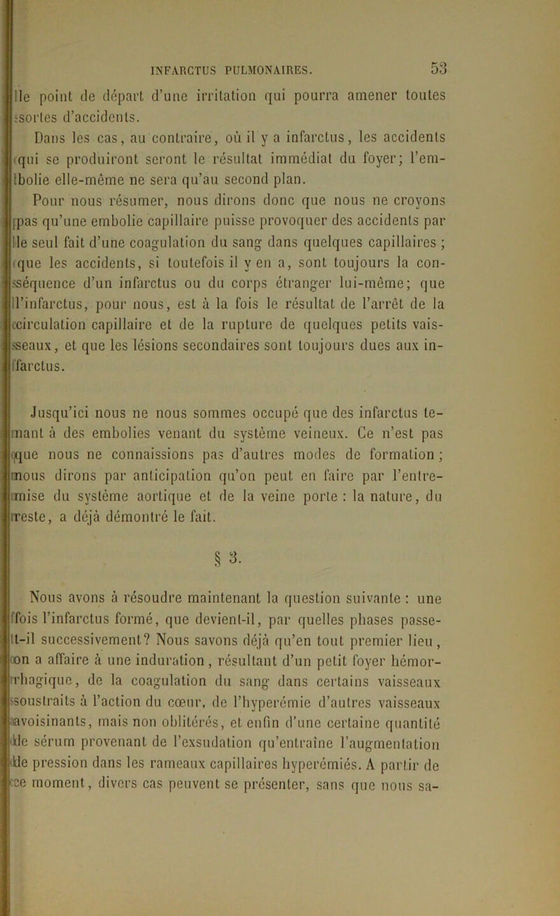 Ile point de départ d’une irritation qui pourra amener toutes sortes d’accidents. Dans les cas, au contraire, où il y a infarctus, les accidents cqui se produiront seront le résultat immédiat du foyer; l’em- Ibolie elle-même ne sera qu’au second plan. Pour nous résumer, nous dirons donc que nous ne croyons ipas qu’une embolie capillaire puisse provoquer des accidents par Ile seul fait d’une coagulation du sang dans quelques capillaires ; ique les accidents, si toutefois il yen a, sont toujours la con- sséquence d’un infarctus ou du corps étranger lui-même; que d’infarctus, pour nous, est à la fois le résultat de l’arrêt de la ccirculation capillaire et de la rupture de quelques petits vais- seaux, et que les lésions secondaires sont toujours dues aux in- ffarclus. Jusqu’ici nous ne nous sommes occupé que des infarctus le- rmant à des embolies venant du système veineux. Ce n’est pas ijque nous ne connaissions pas d’autres modes de formation ; mous dirons par anticipation qu’on peut en faire par l’enlre- imise du système aortique et de la veine porte : la nature, du rreste, a déjà démontré le fait. § 3. Nous avons à résoudre maintenant la question suivante : une tfois l’infarctus formé, que devient-il, par quelles phases passe- tt-il successivement? Nous savons déjà qu’en tout premier lieu, oon a affaire à une induration, résultant d’un petit foyer liémor- rrhagique, de la coagulation du sang dans certains vaisseaux >souslraits à l’action du cœur, de l’hyperémie d’autres vaisseaux aavoisinants, mais non oblitérés, et enfin d’une certaine quantité •de sérum provenant de l’exsudation qu’entraîne l’augmentation <Ue pression dans les rameaux capillaires hyperémiés. A partir de ■ce moment, divers cas peuvent se présenter, sans que nous sa-