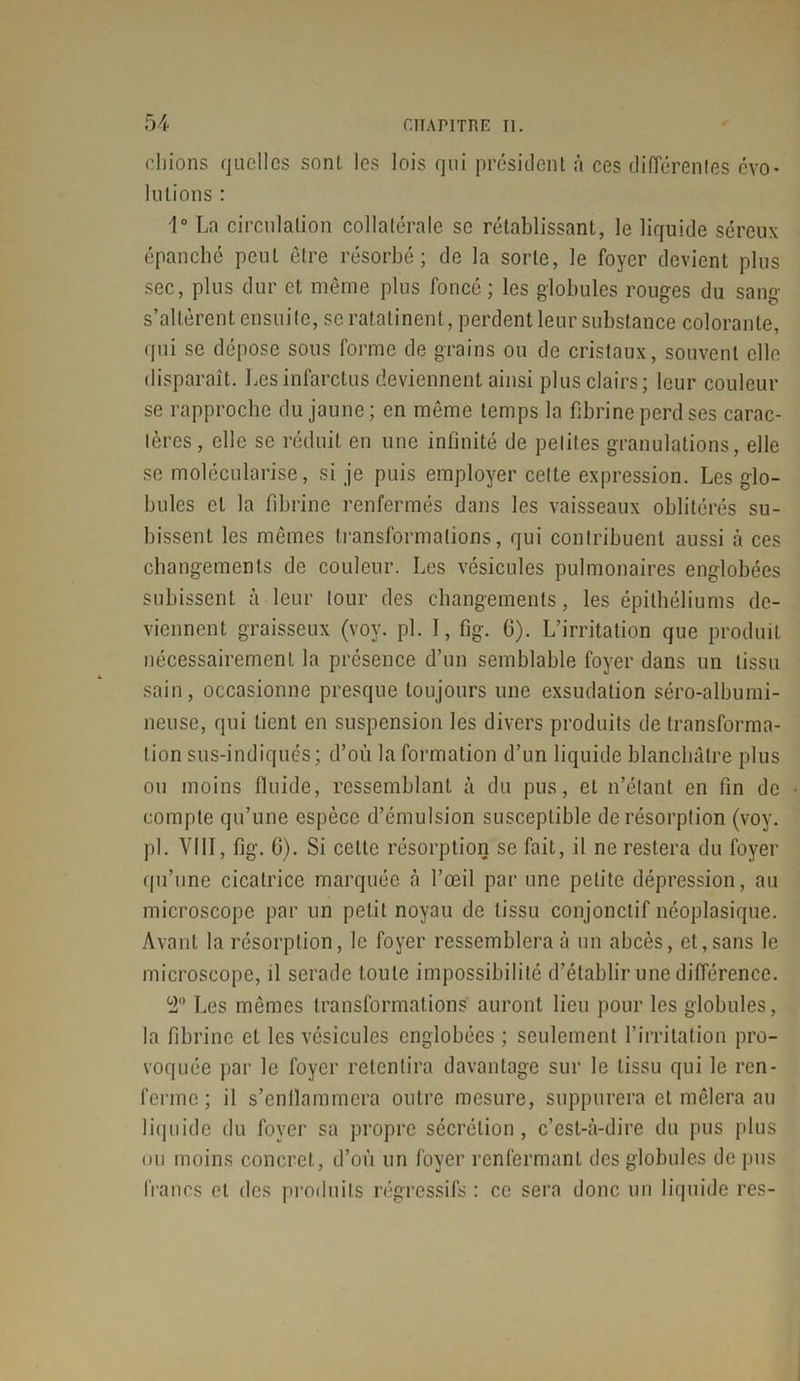 cliions quelles sont les lois qui président à ces différentes évo- lutions : 1° Ln circulation collatérale se rétablissant, le liquide séreux épanché peut être résorbé; de la sorte, le foyer devient plus sec, plus dur et même plus foncé ; les globules rouges du sang s’altèrent ensuite, se ratatinent, perdent leur substance colorante, qui se dépose sous forme de grains ou de cristaux, souvent elle disparaît. Les infarctus deviennent ainsi plus clairs; leur couleur se rapproche du jaune; en même temps la fibrine perd ses carac- tères , elle se réduit en une infinité de petites granulations, elle se molécularise, si je puis employer cette expression. Les glo- bules et la fibrine renfermés dans les vaisseaux oblitérés su- bissent les mêmes transformations, qui contribuent aussi à ces changements de couleur. Les vésicules pulmonaires englobées subissent à leur tour des changements, les épithéliums de- viennent graisseux (voy. pi. I, fîg. 0). L’irritation que produit nécessairement la présence d’un semblable foyer dans un tissu sain, occasionne presque toujours une exsudation séro-albumi- neuse, qui tient en suspension les divers produits de transforma- tion sus-indiqués; d’où la formation d’un liquide blanchâtre plus ou moins fluide, ressemblant à du pus, et n’étant en fin de compte qu’une espèce d’émulsion susceptible de résorption (voy. pi. VIII, fig. 0). Si cette résorption se fait, il ne restera du foyer qu’une cicatrice marquée à l’œil par une petite dépression, au microscope par un petit noyau de tissu conjonctif néoplasique. Avant la résorption, le foyer ressemblera à un abcès, et,sans le microscope, il serade toute impossibilité d’établir une différence. 2° Les mêmes transformations auront lieu pour les globules, la fibrine et les vésicules englobées ; seulement l’irritation pro- voquée par le foyer retentira davantage sur le tissu qui le ren- ferme ; il s’enllaramera outre mesure, suppurera et mêlera au liquide du foyer sa propre sécrétion, c’est-à-dire du pus plus ou moins concret, d’où un foyer renfermant des globules de pus francs et des produits régressifs : ce sera donc un liquide res-