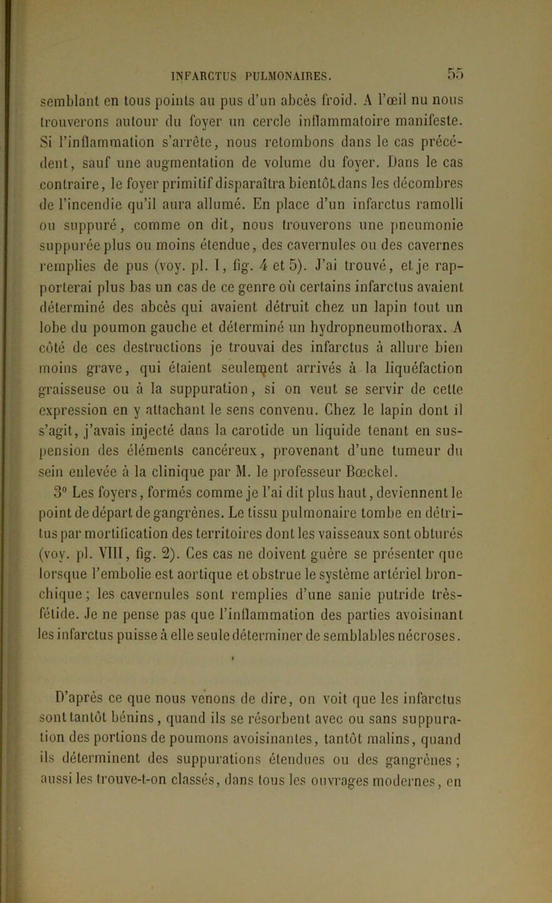 semblant en tous points au pus d’un abcès froid. A l’œil nu nous trouverons autour du foyer un cercle inflammatoire manifeste. Si l’inflammation s’arrête, nous retombons dans le cas précé- dent, sauf une augmentation de volume du foyer. Dans le cas contraire, le foyer primitif disparaîtra bientôLdans les décombres de l’incendie qu’il aura allumé. En place d’un infarctus ramolli ou suppuré, comme on dit, nous trouverons une pneumonie suppuréeplus ou moins étendue, des cavernules ou des cavernes remplies de pus (voy. pl. ï, fig. 4 et 5). J’ai trouvé, et je rap- porterai plus bas un cas de ce genre où certains infarctus avaient déterminé des abcès qui avaient détruit chez un lapin tout un lobe du poumon gauche et déterminé un hydropneumothorax. A coté de ces destructions je trouvai des infarctus à allure bien moins grave, qui étaient seulement arrivés à la liquéfaction graisseuse ou à la suppuration, si on veut se servir de cette expression en y attachant le sens convenu. Chez le lapin dont il s’agit, j’avais injecté dans la carotide un liquide tenant en sus- pension des éléments cancéreux, provenant d’une tumeur du sein enlevée à la clinique par M. le professeur Bœckel. 3° Les foyers, formés comme je l’ai dit plus haut, deviennent le point de départ de gangrènes. Le tissu pulmonaire tombe en détri- tus par mortification des territoires dont les vaisseaux sont obturés (voy. pl. VIII, fig. 2). Ces cas ne doivent guère se présenter que lorsque l’embolie est aortique et obstrue le système artériel bron- chique; les cavernules sont remplies d’une sanie putride très- fétide. Je ne pense pas que l’inflammation des parties avoisinant les infarctus puisse à elle seule déterminer de semblables nécroses. D’après ce que nous venons de dire, on voit que les infarctus sont tantôt bénins, quand ils se résorbent avec ou sans suppura- tion des portions de poumons avoisinantes, tantôt malins, quand ils déterminent des suppurations étendues ou des gangrènes ; aussi les Irouve-t-on classés, dans tous les ouvrages modernes, en