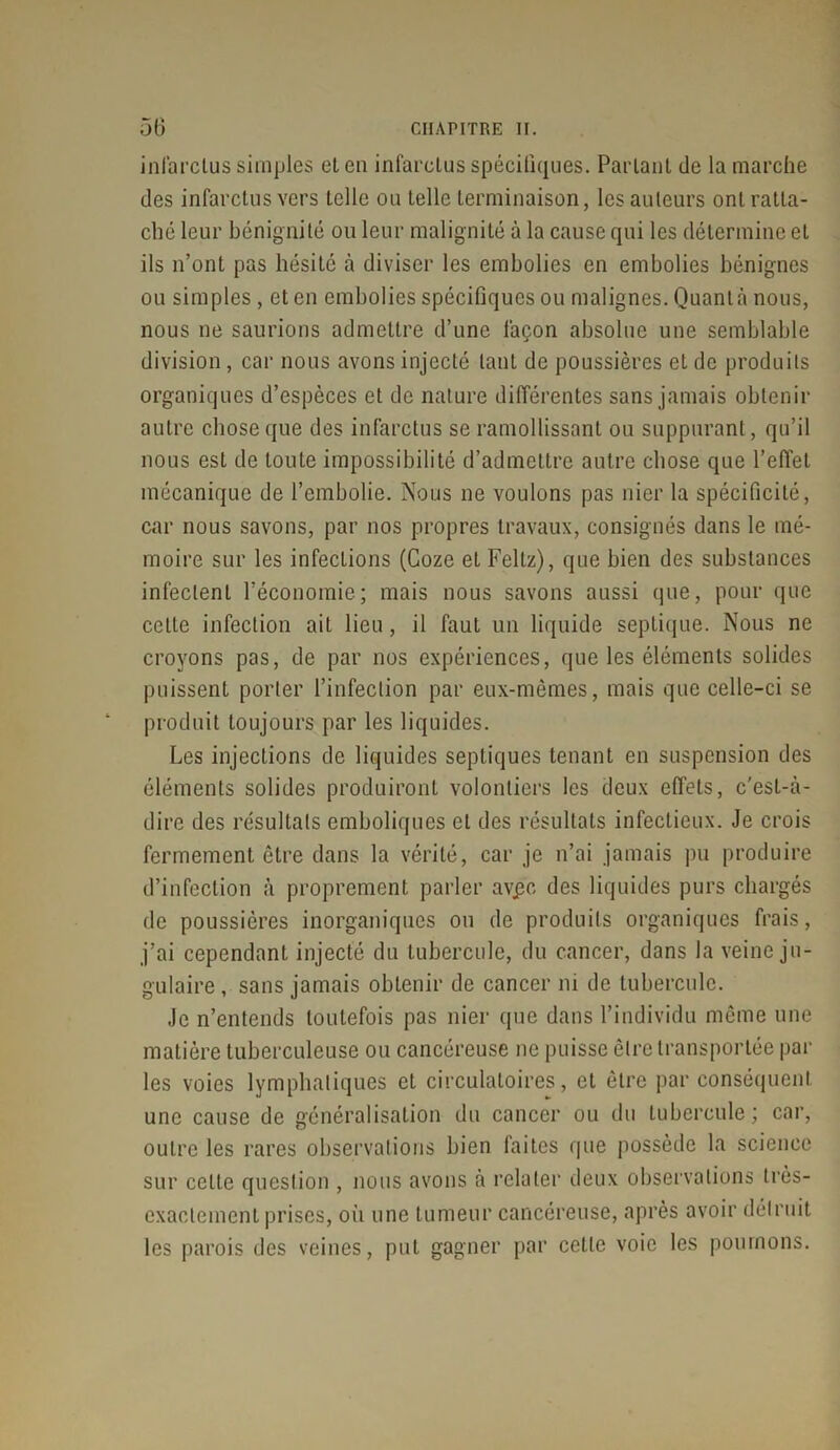 infarctus simples et en infarctus spécifiques. Parlant de la marche des infarctus vers telle ou telle terminaison, les auteurs ont ratta- ché leur bénignité ou leur malignité à la cause qui les détermine et ils n’ont pas hésité à diviser les embolies en embolies bénignes ou simples , et en embolies spécifiques ou malignes. Quanta nous, nous ne saurions admettre d’une façon absolue une semblable division, car nous avons injecté tant de poussières et de produits organiques d’espèces et de nature différentes sans jamais obtenir autre chose que des infarctus se ramollissant ou suppurant, qu’il nous est de toute impossibilité d’admettre autre chose que l’effet mécanique de l’embolie. Nous ne voulons pas nier la spécificité, car nous savons, par nos propres travaux, consignés dans le mé- moire sur les infections (Coze et Fellz), que bien des substances infectent l’économie; mais nous savons aussi que, pour que celle infection ait lieu, il faut un liquide septique. Nous ne croyons pas, de par nos expériences, que les éléments solides puissent porter l’infection par eux-mêmes, mais que celle-ci se produit toujours par les liquides. Les injections de liquides septiques tenant en suspension des éléments solides produiront volontiers les deux effets, c'esl-à- dire des résultats emboliques et des résultats infectieux. Je crois fermement être dans la vérité, car je n’ai jamais pu produire d’infection à proprement parler avpc des liquides purs chargés de poussières inorganiques ou de produits organiques frais, j’ai cependant injecté du tubercule, du cancer, dans la veine ju- gulaire , sans jamais obtenir de cancer ni de tubercule. Je n’entends toutefois pas nier que dans l’individu même une matière tuberculeuse ou cancéreuse ne puisse être transportée par les voies lymphatiques et circulatoires, et être par conséquent une cause de généralisation du cancer ou du tubercule; car, outre les rares observations bien faites que possède la science sur cette question , nous avons à relater deux observations très- exactement prises, où une tumeur cancéreuse, après avoir détruit les parois des veines, put gagner par celle voie les poumons.