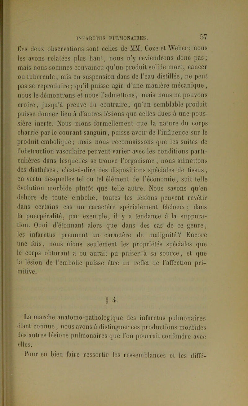 Ces deux observations sont celles de MM. Coze et Weber; nous les avons relatées plus haut, nous n’y reviendrons donc pas; mais nous sommes convaincu qu’un produit solide mort, cancer ou tubercule, mis en suspension dans de l’eau distillée, ne peut pas se reproduire; qu’il puisse agir d’une manière mécanique, nous le démontrons et nous l’admettons , mais nous ne pouvons croire, jusqu’à preuve du contraire, qu’un semblable produit puisse donner lieu à d’autres lésions que celles dues à une pous- sière inerte. Nous nions formellement que la nature du corps charrié parle courant sanguin, puisse avoir de l’influence sur le produit embolique ; mais nous reconnaissons que les suites de l’obstruction vasculaire peuvent varier avec les conditions parti- culières dans lesquelles se trouve l’organisme; nous admettons des diathèses, c’est-à-dire des dispositions spéciales de tissus, en vertu desquelles tel ou tel élément de l’économie, suit telle évolution morbide plutôt que telle autre. Nous savons qu’en dehors de toute embolie, toutes les lésions peuvent revêtir dans certains cas un caractère spécialement fâcheux ; dans la puerpéralilé, par exemple, il y a tendance à la suppura- tion. Quoi d’étonnant alors que dans des cas de ce genre, les infarctus prennent un caractère de malignité? Encore une fois, nous nions seulement les propriétés spéciales que le corps obturant a ou aurait pu puiser à sa source, et que la lésion de l’embolie puisse être un reflet de l’affection pri- mitive. § 4. La marche anatomo-pathologique des infarctus pulmonaires étant connue, nous avons à distinguer ces productions morbides des autres lésions pulmonaires que l’on pourrait confondre avec elles. Pour en bien faire ressortir les ressemblances et les diffé-