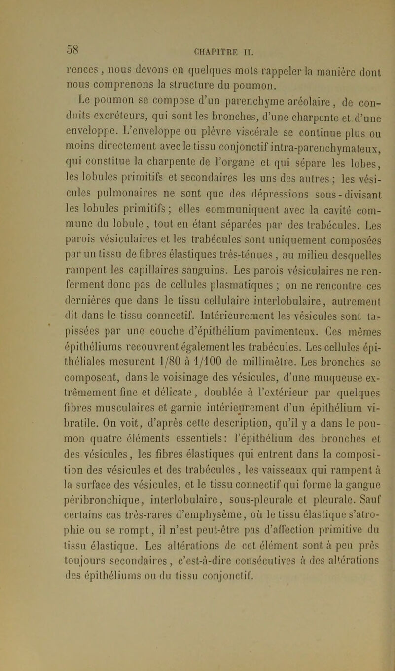 renccs , nous devons en quelques mots rappeler la manière dont nous comprenons la structure du poumon. Le poumon se compose d’un parenchyme aréolaire, de con- duits excréteurs, qui sont les bronches, d’une charpente et d’une enveloppe. L’enveloppe ou plèvre viscérale se continue plus ou moins directement avec le tissu conjonctif intra-parenchymateux, qui constitue la charpente de l’organe et qui sépare les lobes, les lobules primitifs et secondaires les uns des autres; les vési- cules pulmonaires ne sont que des dépressions sous-divisant les lobules primitifs; elles communiquent avec la cavité com- mune du lobule, tout en étant séparées par des trabécules. Les parois vésiculaires et les trabécules sont uniquement composées par un tissu de fibres élastiques très-ténues, au milieu desquelles rampent les capillaires sanguins. Les parois vésiculaires ne ren- ferment donc pas de cellules plasmatiques ; on ne rencontre ces dernières que dans le tissu cellulaire interlobulaire, autrement dit dans le tissu connectif. Intérieurement les vésicules sont ta- pissées par une couche d’épithélium pavimenteux. Ces mêmes épithéliums recouvrent également les trabécules. Les cellules épi- théliales mesurent 1/80 à 1/100 de millimètre. Les bronches se composent, dans le voisinage des vésicules, d’une muqueuse ex- trêmement fine et délicate, doublée à l’extérieur par quelques fibres musculaires et garnie intérieurement d’un épithélium vi- bratile. On voit, d’après cette description, qu’il y a dans le pou- mon quatre éléments essentiels: l’épithélium des bronches et des vésicules, les fibres élastiques qui entrent dans la composi- tion des vésicules et des trabécules , les vaisseaux qui rampent à la surface des vésicules, et le tissu connectif qui forme la gangue péribronchique, interlobulaire, sous-pleurale et pleurale. Sauf certains cas très-rares d’emphysème, où le tissu élastique s’atro- phie ou se rompt, il n’est peut-être pas d’affection primitive du tissu élastique. Les altérations de cet élément sont à peu près toujours secondaires, c’est-à-dire consécutives à des altérations des épithéliums on du tissu conjonctif.