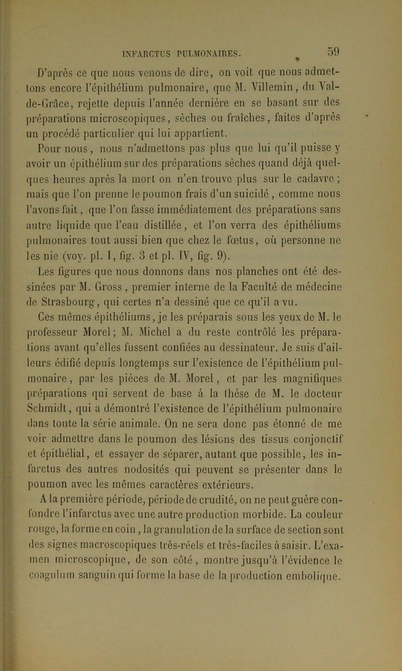 D’après ce que nous venons de dire, on voit que nous admet- tons encore l’épithélium pulmonaire, que M. Villemin, du Val- de-Grâce, rejette depuis l’année dernière en se basant sur des préparations microscopiques, sèches ou fraîches, faites d’après un procédé particulier qui lui appartient. Pour nous, nous n’admettons pas plus que lui qu’il puisse y avoir un épithélium sur des préparations sèches quand déjà quel- ques heures après la mort on n’en trouve plus sur le cadavre ; mais que l’on prenne le poumon frais d’un suicidé , comme nous l’avons fait, que l’on fasse immédiatement des préparations sans autre liquide que l’eau distillée, et l’on verra des épithéliums pulmonaires tout aussi bien que chez le fœtus, où personne ne les nie (voy. pl. I, fig. 3 et pl. IV, fig. 9). Les figures que nous donnons dans nos planches ont été des- sinées par M. Gross , premier interne de la Faculté de médecine de Strasbourg, qui certes n’a dessiné que ce qu’il a vu. Ces mêmes épithéliums, je les préparais sous les yeux de M. le professeur Morel; M. Michel a du reste contrôlé les prépara- tions avant qu’elles fussent confiées au dessinateur. Je suis d’ail- leurs édifié depuis longtemps sur l’existence de l’épithélium pul- monaire , par les pièces de M. Morel, et par les magnifiques préparations qui servent de base à la thèse de M. le docteur Schmidt, qui a démontré l’existence de l’épithélium pulmonaire dans toute la série animale. On ne sera donc pas étonné de me voir admettre dans le poumon des lésions des tissus conjonctif et épithélial, et essayer de séparer, autant que possible, les in- farctus des autres nodosités qui peuvent se présenter dans le poumon avec les mêmes caractères extérieurs. A la première période, période de crudité, on ne peut guère con- fondre l’infarctus avec une autre production morbide. La couleur rouge, la forme en coin, la granulation de la surface de section sont des signes macroscopiques très-réels et très-faciles à saisir. L’exa- men microscopique, de son côté, montre jusqu’à l’évidence le coagulum sanguin qui forme la base de la production embolique.