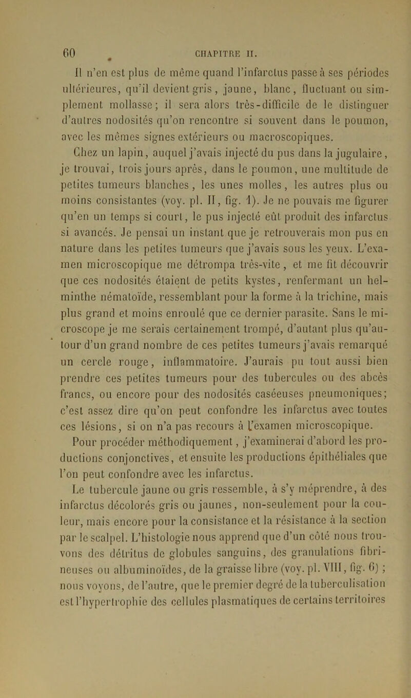 11 n’en esL plus de même quand l’infarctus passe à ses périodes ultérieures, qu’il devient gris, jaune, blanc, fluctuant ou sim- plement mollasse; il sera alors très-difficile de le distinguer d’autres nodosités qu’on rencontre si souvent dans le poumon, avec les mêmes signes extérieurs ou macroscopiques. Chez un lapin, auquel j’avais injecté du pus dans la jugulaire, je trouvai, trois jours après, dans le poumon, une multitude de petites tumeurs blanches, les unes molles, les autres plus ou moins consistantes (voy. pl. Il, fig. 1). Je ne pouvais me figurer qu’en un temps si court, le pus injecté eût produit des infarctus si avancés. Je pensai un instant que je retrouverais mon pus en nature dans les petites tumeurs que j’avais sous les yeux. L’exa- men microscopique me détrompa très-vite, et me fit découvrir que ces nodosités élaienL de petits kystes, renfermant un hel- minthe némaloïde, ressemblant pour la forme à la trichine, mais plus grand et moins enroulé que ce dernier parasite. Sans le mi- croscope je me serais certainement trompé, d’autant plus qu’au- tourd’un grand nombre de ces petites tumeurs j’avais remarqué un cercle rouge, inflammatoire. J’aurais pu tout aussi bien prendre ces petites tumeurs pour des tubercules ou des abcès francs, ou encore pour des nodosités caséeuses pneumoniques; c’est assez dire qu’on peut confondre les infarctus avec toutes ces lésions, si on n’a pas recours à f examen microscopique. Pour procéder méthodiquement, j’examinerai d’abord les pro- ductions conjonctives, et ensuite les productions épithéliales que l’on peut confondre avec les infarctus. Le tubercule jaune ou gris ressemble, à s’y méprendre, à des infarctus décolorés gris ou jaunes, non-seulement pour la cou- leur, mais encore pour la consistance et la résistance à la section par le scalpel. L’histologie nous apprend que d’un côté nous trou- vons des détritus de globules sanguins, des granulations fibri- neuses ou albuminoïdes, de la graisse libre (voy. pl. VIII, fig. b) ; nous voyons, de l’autre, que le premier degré de la tuberculisation est l’hypertrophie des cellules plasmatiques de certains territoires