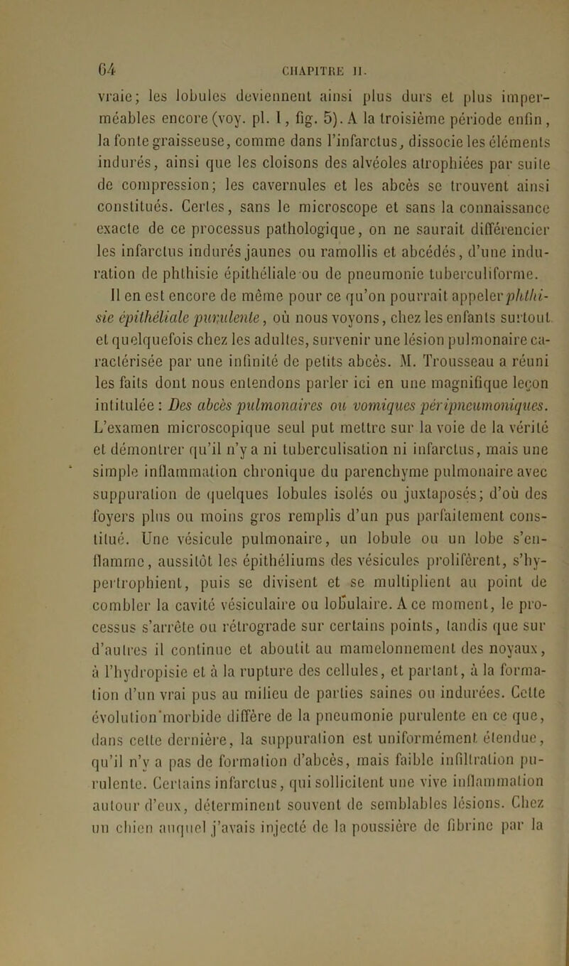 vraie; les lobules deviennent ainsi plus durs et plus imper- méables encore (voy. pl. 1, fig. 5). A la troisième période enfin , la fonte graisseuse, comme dans l’infarctus, dissocie les éléments indurés, ainsi que les cloisons des alvéoles atrophiées par suite de compression; les cavernules et les abcès se trouvent ainsi constitués. Certes, sans le microscope et sans la connaissance exacte de ce processus pathologique, on ne saurait différencier les infarctus indurés jaunes ou ramollis et ahcédés, d’une indu- ration de phthisie épithéliale ou de pneumonie tuberculiforrne. Il en est encore de même pour ce qu’on pourrait appcievphthi- sie épithéliale purulente, où nous voyons, chez les enfants surtout et quelquefois chez les adultes, survenir une lésion pulmonaire ca- ractérisée par une infinité de petits abcès. M. Trousseau a réuni les faits dont nous entendons parler ici en une magnifique leçon intitulée: Des abcès pulmonaires ou vomiques péripneumoniques. L’examen microscopique seul put mettre sur la voie de la vérité et démontrer qu’il n’y a ni tuberculisation ni infarctus, mais une simple inflammation chronique du parenchyme pulmonaire avec suppuration de quelques lobules isolés ou juxtaposés; d’où des foyers plus ou moins gros remplis d’un pus parfaitement cons- titué. Une vésicule pulmonaire, un lobule ou un lobe s’en- llamrnc, aussitôt les épithéliums des vésicules prolifèrent, s’hy- pertrophient, puis se divisent et se multiplient au point de combler la cavité vésiculaire ou lofiulaire. A ce moment, le pro- cessus s’arrête ou rétrograde sur certains points, tandis que sur d’autres il continue et aboutit au mamelonnement des noyaux, à l’hydropisie et à la rupture des cellules, et parlant, à la forma- tion d’un vrai pus au milieu de parties saines ou indurées. Celle évolulion'morbide diffère de la pneumonie purulente en ce que, dans cette dernière, la suppuration est uniformément étendue, qu’il n’v a pas de formation d’abcès, mais faible infiltration pu- rulente. Certains infarctus, qui sollicitent une vive inflammation autour d’eux, déterminent souvent de semblables lésions. Chez un chien auquel j’avais injecté de la poussière de fibrine par la