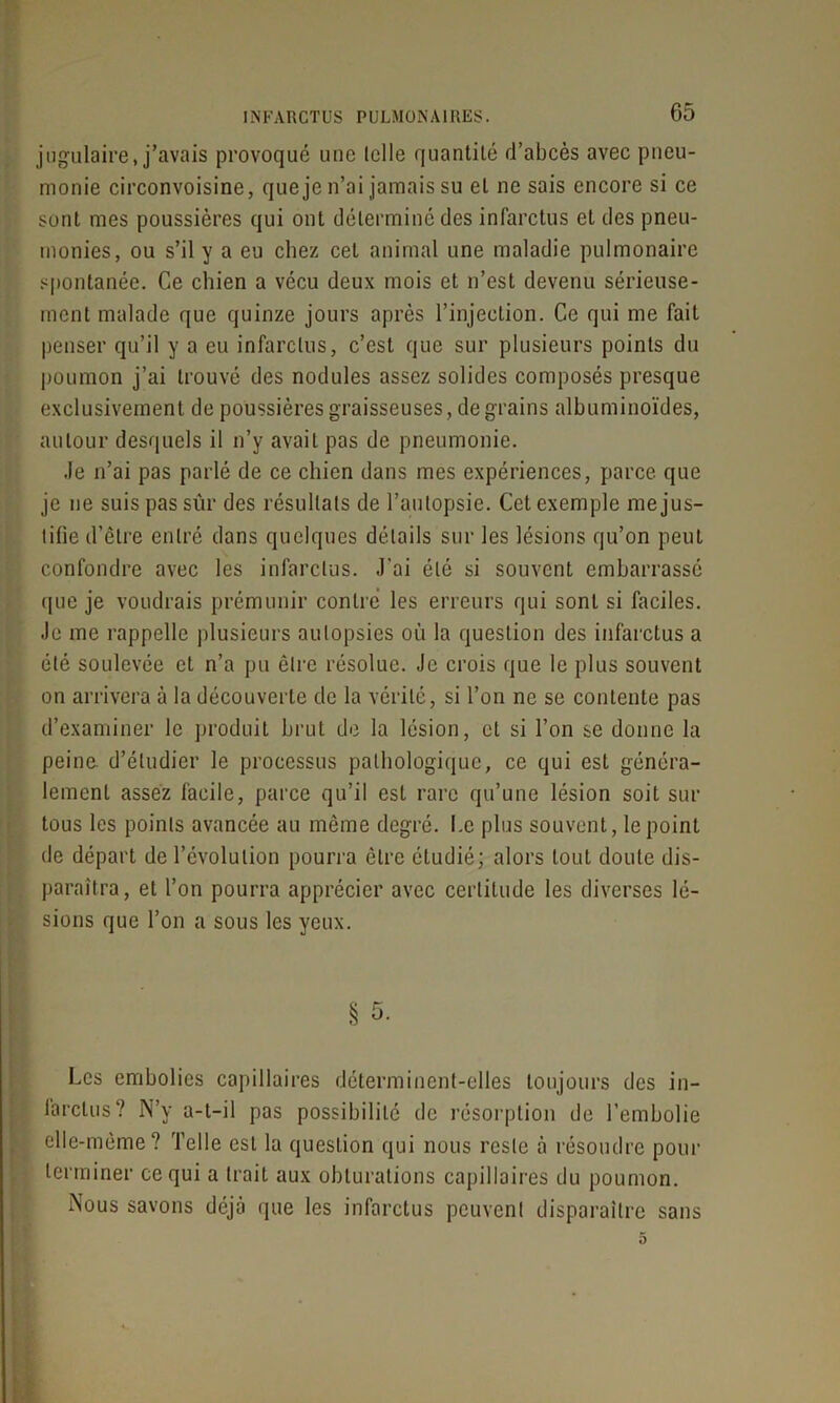 jugulaire, j’avais provoqué une telle quantité d’abcès avec pneu- monie circonvoisine, que je n’ai jamais su et ne sais encore si ce sont mes poussières qui ont déterminé des infarctus et des pneu- monies, ou s’il y a eu chez cet animal une maladie pulmonaire spontanée. Ce chien a vécu deux mois et n’est devenu sérieuse- ment malade que quinze jours après l’injection. Ce qui me fait penser qu’il y a eu infarctus, c’est que sur plusieurs points du poumon j’ai trouvé des nodules assez solides composés presque exclusivement de poussières graisseuses, de grains albuminoïdes, autour desquels il n’y avait pas de pneumonie. Je n’ai pas parlé de ce chien dans mes expériences, parce que je ne suis pas sûr des résultats de l’autopsie. Cet exemple me jus- tifie d’être entré dans quelques détails sur les lésions qu’on peut confondre avec les infarctus. J'ai été si souvent embarrassé que je voudrais prémunir contré les erreurs qui sont si faciles. Je me rappelle plusieurs autopsies où la question des infarctus a été soulevée et n’a pu être résolue. Je crois que le plus souvent on arrivera à la découverte de la vérité, si l’on ne se contente pas d’examiner le produit brut de la lésion, et si l’on se donne la peine d’étudier le processus pathologique, ce qui est généra- lement assez facile, parce qu’il est rare qu’une lésion soit sur tous les points avancée au même degré. Le plus souvent, le point de départ de l’évolution pourra être étudié; alors tout doute dis- paraîtra , et l’on pourra apprécier avec certitude les diverses lé- sions que l’on a sous les yeux. § 5. Les embolies capillaires déterminent-elles toujours des in- farctus? N’y a-t-il pas possibilité de résorption de l’embolie elle-même? Telle est la question qui nous reste à résoudre pour terminer ce qui a trait aux obturations capillaires du poumon. Nous savons déjà que les infarctus peuvent disparaître sans