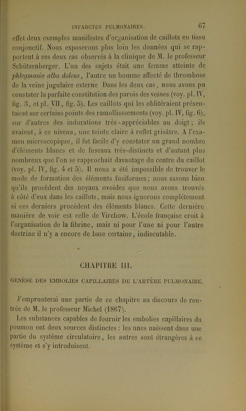 effet deux exem[)les manifestes d’organisation de caillots eu tissu conjonctif. Nous exposerons plus loin les données qui se rap- portent a ces deux cas observés à la clinique de M. le professeur Schützenberger. L’un des sujets était une femme atteinte de phlegmasia alba dolcns, l’autre un homme affecté de thrombose de la veine jugulaire externe Dans les deux cas, nous avons, pu constater la parfaite constitution des parois des veines (voy. pl. IV, lig. 3, et pl. VII, fig. 5). Les caillots qui les oblitéraient présen- taient sur certains points des ramollisssements (voy. pl. IV, fig. 6), sur d’autres des indurations très - appréciables au doigt; ils avaient, à ce niveau, une teinte claire à reflet grisâtre. À l’exa- men microscopique, il fut facile d’y constater un grand nombre d’éléments blancs cl de fuseaux très-distincts et d’autant plus nombreux que l’on se rapprochait davantage du centre du caillot (voy. pl. IV, fig. 4 et 5). Il nous a été impossible de trouver le mode de formation des éléments fusiformes; nous savons bien qu’ils procèdent des noyaux ovoïdes que nous avons trouvés à côté d’eux dans les caillots, mais nous ignorons complètement si ces derniers procèdent des éléments blancs. Celte dernière manière de voir est celle de Virchow. L’école française croit à l’organisation de la fibrine, mais ni pour l’une ni pour l’autre doctrine il n’y a encore de base certaine, indiscutable. CHAPITRE III. GENÈSE DES EMBOLIES CAPILLAIRES DE L’ARTERE PULMONAIRE. .l’emprunterai une partie de ce chapitre au discours de ren- trée de M. le professeur Michel (1867). Les substances capables de fournir les embolies capillaires du poumon ont deux sources distinctes : les unes naissent dans une partie du système circulatoire, les autres sont étrangères à ce système et s’y introduisent.