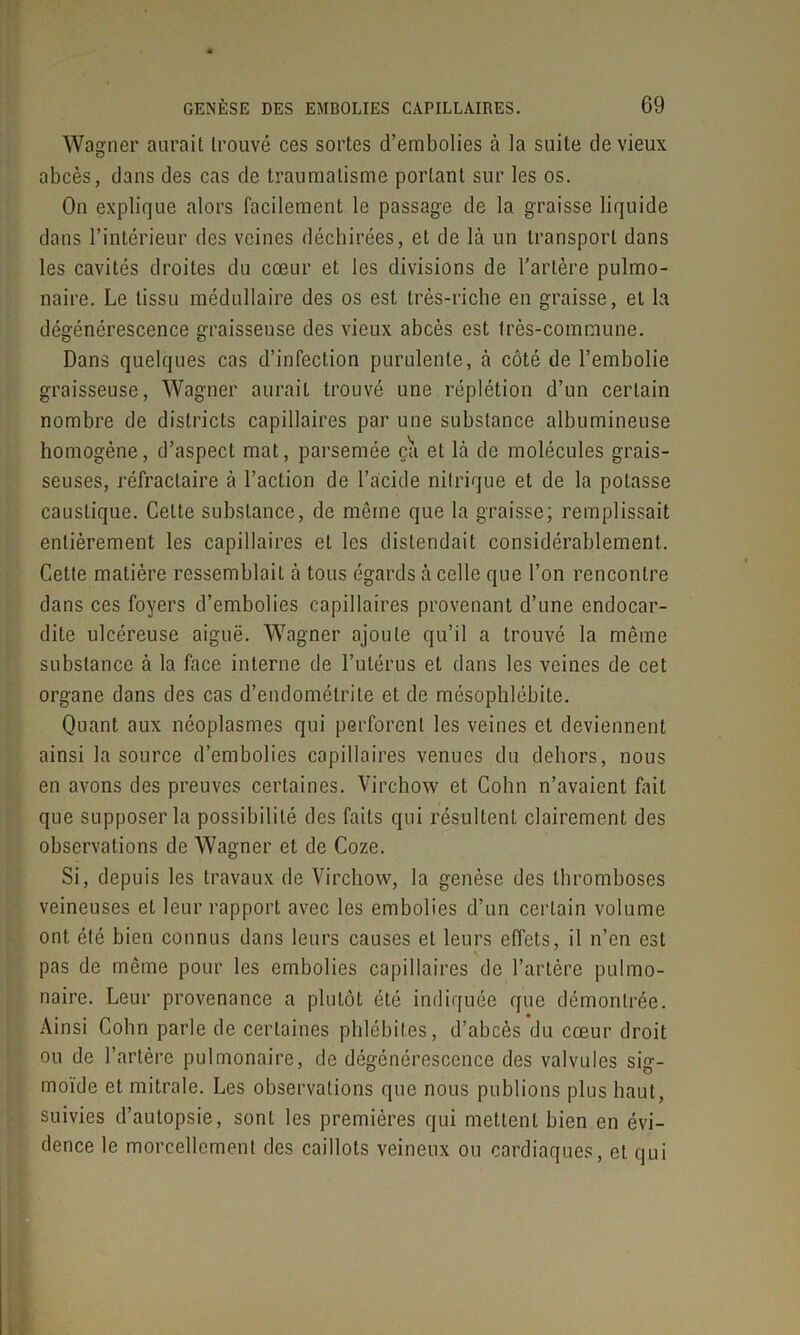 Wagner aurait trouvé ces sortes d’embolies à la suite de vieux abcès, dans des cas de traumatisme portant sur les os. On explique alors facilement le passage de la graisse liquide dans l’intérieur des veines déchirées, et de là un transport dans les cavités droites du cœur et les divisions de l'artère pulmo- naire. Le tissu médullaire des os est très-riche en graisse, et la dégénérescence graisseuse des vieux abcès est très-commune. Dans quelques cas d’infection purulente, à côté de l’embolie graisseuse, Wagner aurait trouvé une réplétion d’un certain nombre de districts capillaires par une substance albumineuse homogène, d’aspect mat, parsemée ça et là de molécules grais- seuses, réfractaire à l’action de l’acide nitrique et de la potasse caustique. Celte substance, de môme que la graisse; remplissait entièrement les capillaires et les distendait considérablement. Cette matière ressemblait à tous égards à celle que l’on rencontre dans ces foyers d’embolies capillaires provenant d’une endocar- dite ulcéreuse aiguë. Wagner ajoute qu’il a trouvé la même substance à la face interne de l’utérus et dans les veines de cet organe dans des cas d’endométrite et de mésophlébite. Quant aux néoplasmes qui perforent les veines et deviennent ainsi la source d’embolies capillaires venues du dehors, nous en avons des preuves certaines. Virchow et Colin n’avaient fait que supposer la possibilité des faits qui résultent clairement des observations de Wagner et de Coze. Si, depuis les travaux de Virchow, la genèse des thromboses veineuses et leur rapport avec les embolies d’un certain volume ont été bien connus dans leurs causes et leurs effets, il n’en est pas de même pour les embolies capillaires de l’artère pulmo- naire. Leur provenance a plutôt été indiquée que démontrée. Ainsi Colin parle de certaines phlébites, d’abcès du cœur droit ou de l’artère pulmonaire, de dégénérescence des valvules sig- moïde et mitrale. Les observations que nous publions plus haut, suivies d’autopsie, sont les premières qui mettent bien en évi- dence le morcellement des caillots veineux ou cardiaques, et qui