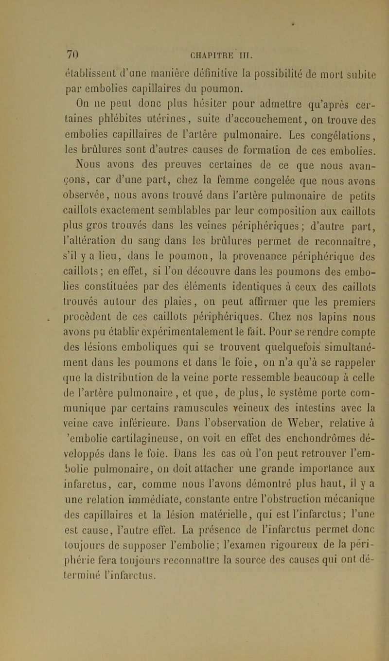 établissent d’une manière définitive la possibilité de mort subite par embolies capillaires du poumon. On ne peut donc plus hésiter pour admettre qu’après cer- taines phlébites utérines, suite d’accouchement, on trouve des embolies capillaires de l’artère pulmonaire. Les congélations, les brûlures sont d’autres causes de formation de ces embolies. Nous avons des preuves certaines de ce que nous avan- çons, car d’une part, chez la femme congelée que nous avons observée, nous avons trouvé dans l’artère pulmonaire de petits caillots exactement semblables par leur composition aux caillots plus gros trouvés dans les veines périphériques; d’autre part, l’altération du sang dans les brûlures permet de reconnaître, s’il y a lieu, dans le poumon, la provenance périphérique des caillots; en effet, si l’on découvre dans les poumons des embo- lies constituées par des éléments identiques à ceux des caillots trouvés autour des plaies, on peut affirmer que les premiers procèdent de ces caillots périphériques. Chez nos lapins nous avons pu établir expérimentalement le fait. Pour se rendre compte des lésions emboliques qui se trouvent quelquefois simultané- ment dans les poumons et dans le foie, on n’a qu’à se rappeler ipic la distribution de la veine porte ressemble beaucoup à celle de l’artère pulmonaire, et que, de plus, le système porte com- munique par certains ramuscules veineux des intestins avec la veine cave inférieure. Dans l’observation de Weber, relative à 'embolie cartilagineuse, on voit en effet des enchondrômes dé- veloppés dans le foie. Dans les cas où l’on peut retrouver l’em- bolie pulmonaire, on doit attacher une grande importance aux infarctus, car, comme nous l’avons démontré plus haut, il y a une relation immédiate, constante entre l’obstruction mécanique des capillaires et la lésion matérielle, qui est l’infarctus; l’une est cause, l’autre effet. La présence de l’infarctus permet donc toujours de supposer l’embolie ; l’examen rigoureux de la péri - phcric fera toujours reconnaître la source des causes qui ont dé- terminé l’infarctus.