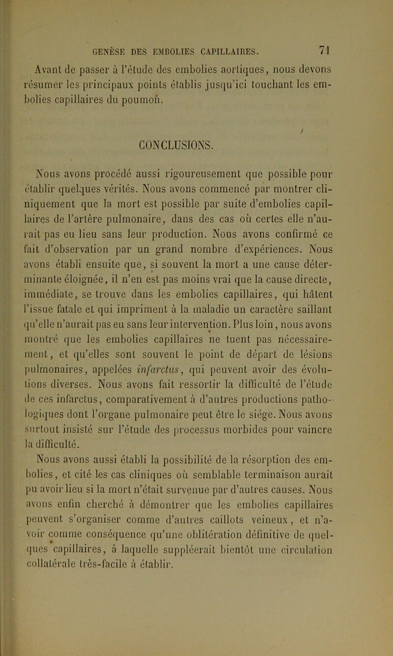 Avant de passer à l’élude des embolies aortiques, nous devons résumer les principaux points établis jusqu’ici touchant les em- bolies capillaires du poumon. CONCLUSIONS. Nous avons procédé aussi rigoureusement que possible pour établir quelques vérités. Nous avons commencé par montrer cli- niquement que la mort est possible par suite d’embolies capil- laires de l’artère pulmonaire, dans des cas où certes elle n’au- rait pas eu lieu sans leur production. Nous avons confirmé ce fait d’observation par un grand nombre d’expériences. Nous avons établi ensuite que, si souvent la mort a une cause déter- minante éloignée, il n’en est pas moins vrai que la cause directe, immédiate, se trouve dans les embolies capillaires, qui bâtent l’issue fatale et qui impriment à la maladie un caractère saillant qu’elle n’aurait pas eu sans leur intervention. Plus loin, nous avons montré que les embolies capillaires ne tuent pas nécessaire- ment, et qu’elles sont souvent le point de départ de lésions pulmonaires, appelées infarctus, qui peuvent avoir des évolu- tions diverses. Nous avons fait ressortir la difficulté de l’étude de ces infarctus, comparativement à d’autres productions patho- logiques dont l’organe pulmonaire peut être le siège. Nous avons surtout insisté sur l’élude des processus morbides pour vaincre la difficulté. Nous avons aussi établi la possibilité de la résorption des em- bolies, et cité les cas cliniques où semblable terminaison aurait pu avoir lieu si la mort n’était survenue par d’autres causes. Nous avons enfin cherché à démontrer que les embolies capillaires peuvent s’organiser comme d’autres caillots veineux, et n’a- voir comme conséquence qu’une oblitération définitive de quel- ques capillaires, à laquelle suppléerait bientôt une circulation collatérale très-facile à établir.