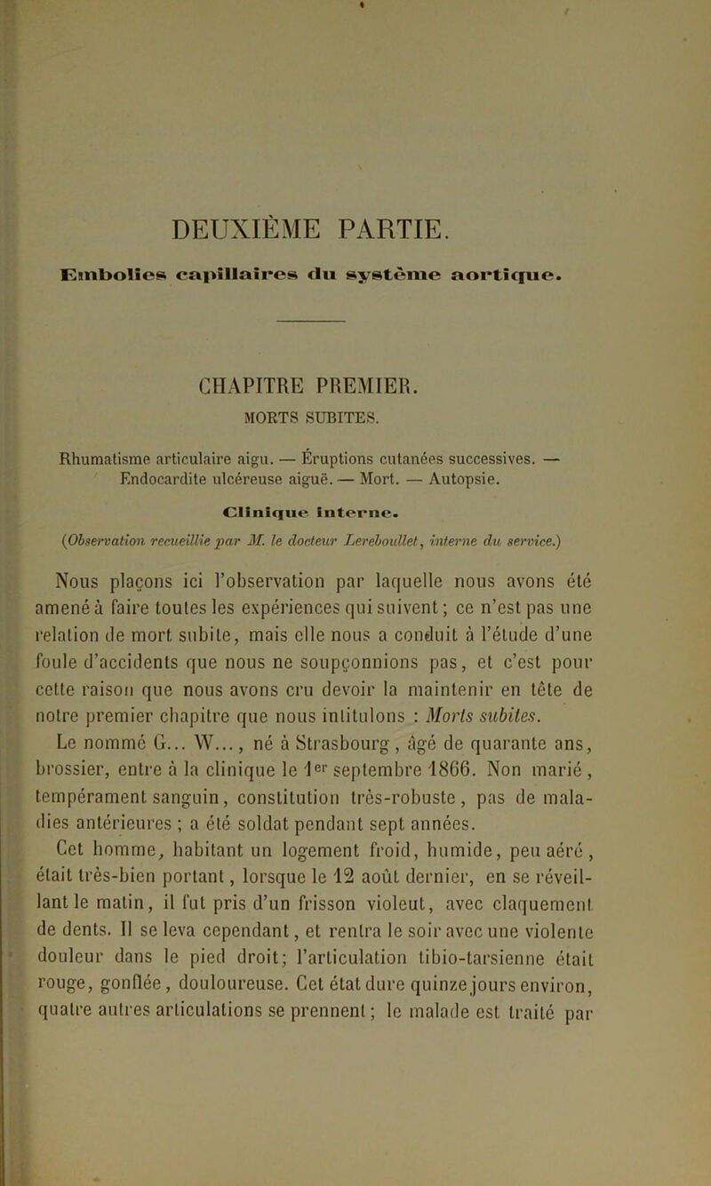 DEUXIÈME PARTIE. Embolie» capillaire» du système aortique. CHAPITRE PREMIER. MORTS SUBITES. Rhumatisme articulaire aigu. — Éruptions cutanées successives. — Endocardite ulcéreuse aiguë. — Mort. — Autopsie. Clinique Interne. ('Observation recueillie par M. le docteur Lereloullet, interne du service.) Nous plaçons ici l’observation par laquelle nous avons été amené à faire toutes les expériences qui suivent ; ce n’est pas une relation de mort subite, mais elle nous a conduit à l’étude d’une foule d’accidents que nous ne soupçonnions pas, et c’est pour cette raison que nous avons cru devoir la maintenir en tête de notre premier chapitre que nous intitulons : Morts subites. Le nommé G... W..., né à Strasbourg, âgé de quarante ans, brossier, entre à la clinique le 1er septembre 1866. Non marié , tempérament sanguin, constitution très-robuste, pas de mala- dies antérieures ; a été soldat pendant sept années. Cet homme, habitant un logement froid, humide, peu aéré, était très-bien portant, lorsque le 12 août dernier, en se réveil- lant le matin, il fut pris d’un frisson violeut, avec claquement de dents. Il se leva cependant, et rentra le soir avec une violente douleur dans le pied droit; l’articulation ti bio-tarsien ne était rouge, gonflée, douloureuse. Cet état dure quinze jours environ, quatre autres articulations se prennent ; le malade est traité par