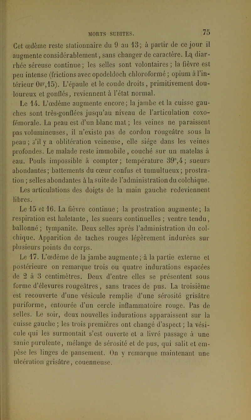 Cet œdème reste stationnaire du 9 au 13; à partir de ce jour il augmente considérablement, sans changer de caractère. Lq diar- rhée séreuse continue ; les selles sont volontaires ; la fièvre est peu intense (frictions avec opodeldoch chloroformé ; opium à l’in- térieur 0e'r,15). L’épaule et le coude droits, primitivement dou- loureux et gonflés, reviennent à l’état normal. Le 14. L’œdème augmente encore; la jambe et la cuisse gau- ches sont très-gonflées jusqu’au niveau de l’articulation coxo- fémorale. La peau est d’un blanc mat; les veines ne paraissent pas volumineuses, il n’existe pas de cordon rougeâtre sous la peau; s’il y a oblitération veineuse, elle siège dans les veines profondes. Le malade reste immobile , couché sur un matelas à eau. Pouls impossible à compter; température 39°,4 ; sueurs abondantes; battements du cœur confus et tumultueux; prostra- tion ; selles abondantes à la suite de l’administration du colchique. Les articulations des doigts de la main gauche redeviennent libres. Le 15 et 16. La fièvre continue; la prostration augmente; la respiration est haletante, les sueurs continuelles ; ventre tendu, ballonné; tympanite. Deux selles après l’administration du col- chique. Apparition de taches rouges légèrement indurées sur plusieurs points du corps. Le 17. L’œdème de la jambe augmente; à la partie externe et postérieure on remarque trois ou quatre indurations espacées de 2 à 3 centimètres. Deux d’entre elles se présentent sous forme d’élevures rougeâtres , sans traces de pus. La troisième est recouverte d’une vésicule remplie d’une sérosité grisâtre puriforme, entourée d’un cercle inflammatoire rouge. Pas de selles. Le soir, deux nouvelles indurations apparaissent sur la cuisse gauche ; les trois premières ont changé d’aspect ; la vési- cule qui les surmontait s’est ouverte et a livré passage à une sanie purulente, mélange de sérosité et de pus, qui salit et em- pèse les linges de pansement. On y remarque maintenant une ulcération grisâtre, couenneusc.