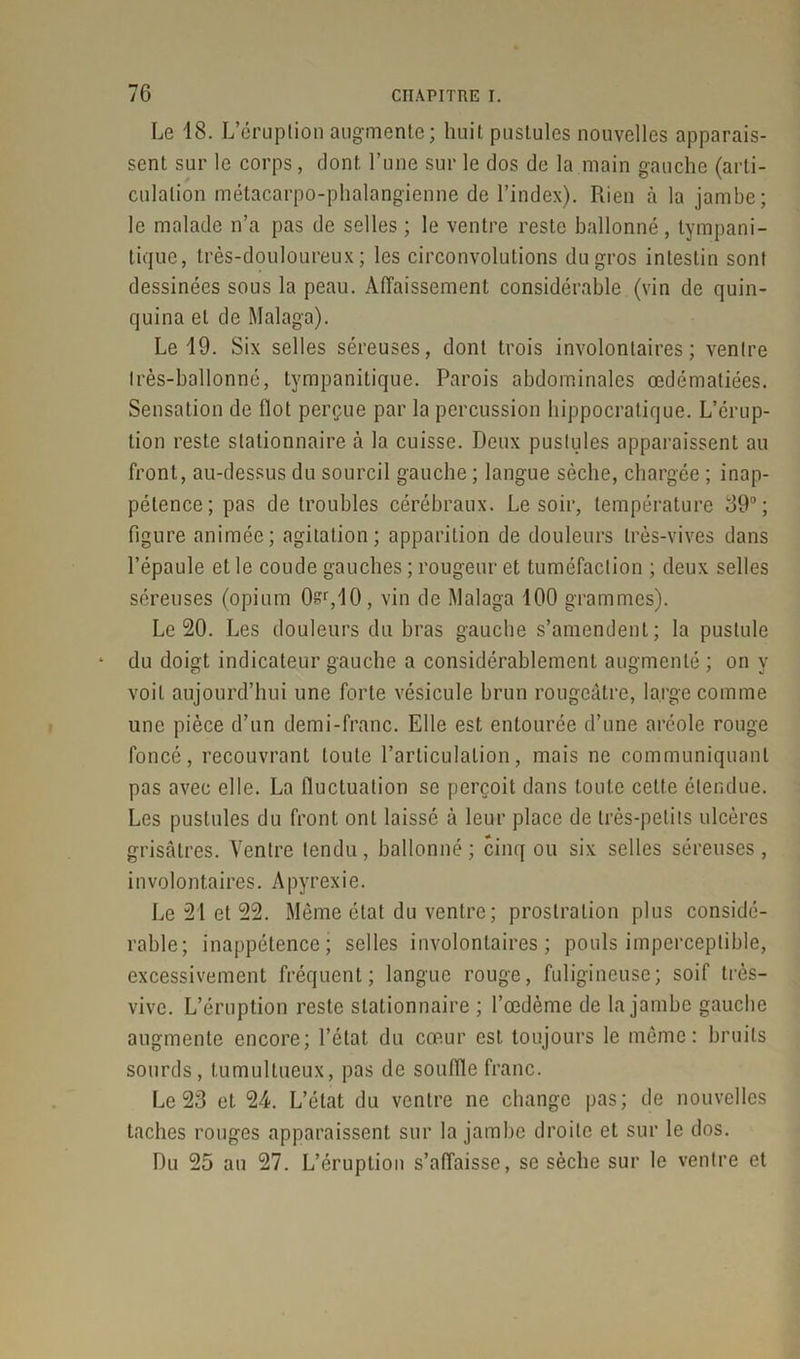 Le 18. L’éruption augmente; huit pustules nouvelles apparais- sent sur le corps, dont, l’une sur le dos de la main gauche (arti- culation métacarpo-phalangienne de l’index). Rien à la jambe; le malade n’a pas de selles ; le ventre reste ballonné, tympani- tique, très-douloureux; les circonvolutions du gros intestin sont dessinées sous la peau. Affaissement considérable (vin de quin- quina et de Malaga). Le 19. Six selles séreuses, dont trois involontaires; ventre très-ballonné, tympanitique. Parois abdominales œdématiées. Sensation de flot perçue par la percussion hippocratique. L’érup- tion reste stationnaire à la cuisse. Deux pustules apparaissent au front, au-dessus du sourcil gauche ; langue sèche, chargée ; inap- pétence; pas de troubles cérébraux. Le soir, température 39°; figure animée; agitation; apparition de douleurs très-vives dans l’épaule et le coude gauches ; rougeur et tuméfaction ; deux selles séreuses (opium 0sr,10, vin de Malaga 100 grammes). Le 20. Les douleurs du bras gauche s’amendent; la pustule du doigt indicateur gauche a considérablement augmenté ; on y voit aujourd’hui une forte vésicule brun rougeâtre, large comme une pièce d’un demi-franc. Elle est entourée d’une aréole rouge foncé, recouvrant toute l’articulation, mais ne communiquant pas avec elle. La fluctuation se perçoit dans toute cette étendue. Les pustules du front ont laissé à leur place de très-petits ulcères grisâtres. Ventre tendu, ballonné; cinq ou six selles séreuses, involontaires. A pyrexie. Le 21 et 22. Même état du ventre; prostration plus considé- rable; inappétence; selles involontaires; pouls imperceptible, excessivement fréquent; langue rouge, fuligineuse; soif très- vive. L’éruption reste stationnaire ; l’œdème de la jambe gauche augmente encore; l’état du cœur est toujours le même: bruits sourds, tumultueux, pas de souffle franc. Le 23 et 24. L’état du ventre ne change pas; de nouvelles taches rouges apparaissent sur la jambe droite et sur le dos. Du 25 au 27. L’éruption s’affaisse, se sèche sur le ventre et