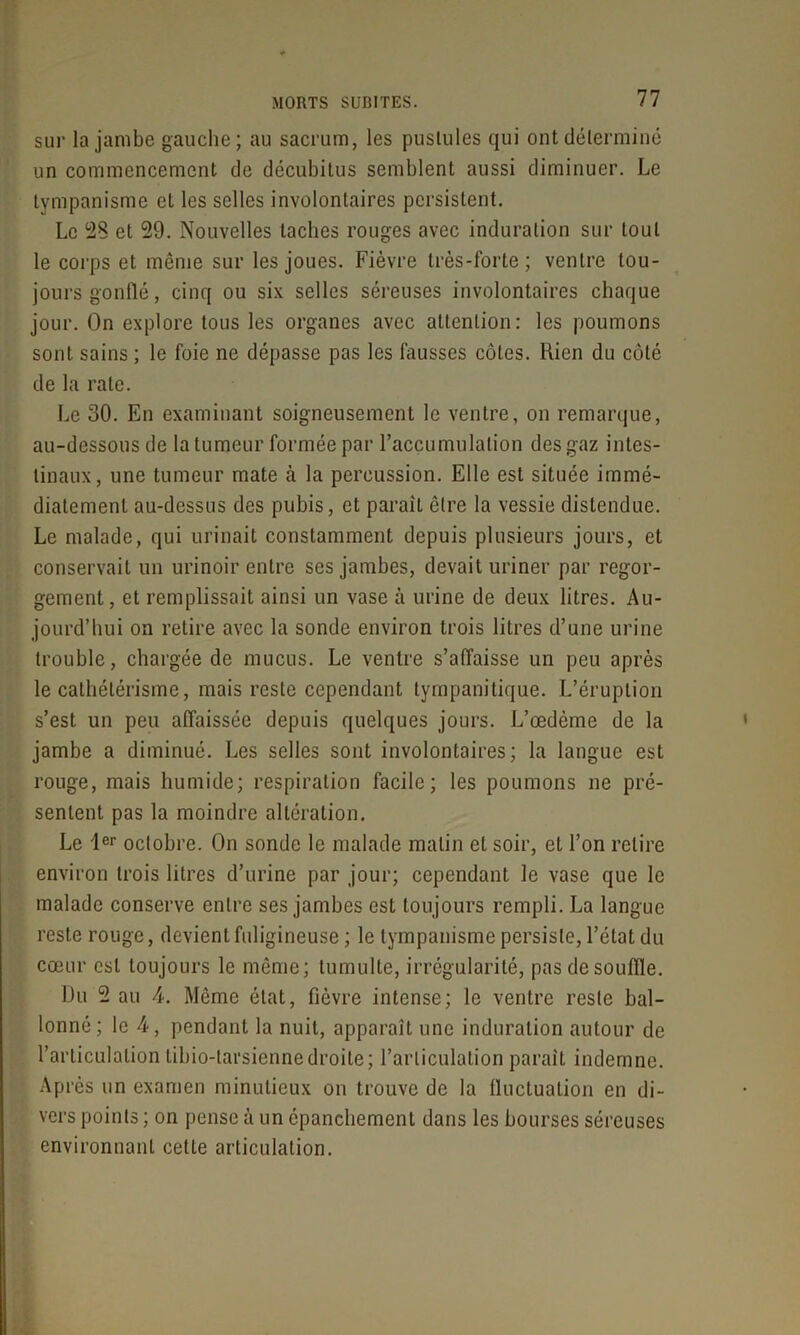 sur la jambe gauche; au sacrum, les pustules qui ont déterminé un commencement de décubitus semblent aussi diminuer. Le tympanisme et les selles involontaires persistent. Le 28 et 29. Nouvelles taches rouges avec induration sur tout le corps et même sur les joues. Fièvre très-forte; ventre tou- jours gonflé, cinq ou six selles séreuses involontaires chaque jour. On explore tous les organes avec attention: les poumons sont sains ; le foie ne dépasse pas les fausses côtes. Rien du côté de la rate. Le 30. En examinant soigneusement le ventre, on remarque, au-dessous de la tumeur formée par l'accumulation des gaz intes- tinaux, une tumeur mate à la percussion. Elle est située immé- diatement au-dessus des pubis, et parait être la vessie distendue. Le malade, qui urinait constamment depuis plusieurs jours, et conservait un urinoir entre ses jambes, devait uriner par regor- gement, et remplissait ainsi un vase à urine de deux litres. Au- jourd’hui on retire avec la sonde environ trois litres d’une urine trouble, chargée de mucus. Le ventre s’affaisse un peu après le cathétérisme, mais reste cependant tympanitique. L’éruption s’est un peu affaissée depuis quelques jours. L’œdème de la jambe a diminué. Les selles sont involontaires; la langue est rouge, mais humide; respiration facile; les poumons ne pré- sentent pas la moindre altération. Le 1er octobre. On sonde le malade matin et soir, et l’on retire environ trois litres d’urine par jour; cependant le vase que le malade conserve entre ses jambes est toujours rempli. La langue reste rouge, devient fuligineuse; le tympanisme persiste, l’état du cœur est toujours le même; tumulte, irrégularité, pas de souffle. Du 2 au 4. Même état, fièvre intense; le ventre reste bal- lonné; le 4, pendant la nuit, apparaît une induration autour de l’articulation libio-tarsiennedroite; l’articulation parait indemne. Après un examen minutieux on trouve de la fluctuation en di- vers points; on pense à un épanchement dans les bourses séreuses environnant cette articulation.