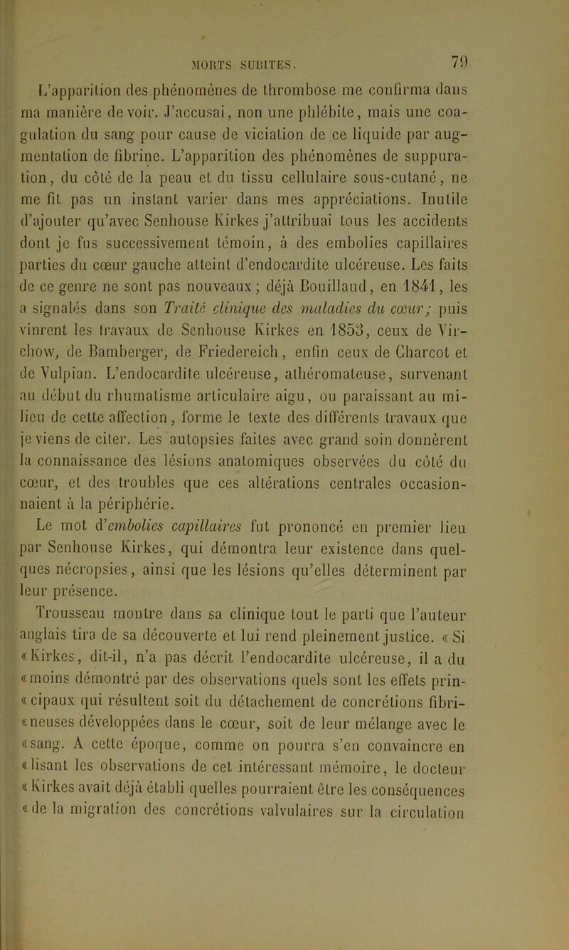 70 L’apparilion des phénomènes de thrombose me confirma dans ma manière devoir. .J’accusai, non une phlébite, mais une coa- gulation du sang pour cause de viciation de ce liquide par aug- mentation de fibrine. L’apparition des phénomènes de suppura- tion, du côté de la peau et du tissu cellulaire sous-cutané, ne me fil pas un instant varier dans mes appréciations. Inutile d’ajouter qu’avec Senhouse Kirkes j’attribuai tous les accidents dont je fus successivement témoin, à des embolies capillaires parties du cœur gauche atteint d’endocardite ulcéreuse. Les faits de ce genre ne sont pas nouveaux; déjà Bouillaud, en 1841, les a signalés dans son Traité cUnique clés maladies du cœur; puis vinrent les travaux de Senhouse Kirkes en 1853, ceux de Vir- chow, de Bamberger, de Friedereich, enfin ceux de Charcot et de Vulpian. L’endocardite ulcéreuse, athéromateuse, survenant au début du rhumatisme articulaire aigu, ou paraissant au mi- lieu de cette affection, forme le texte des différents travaux que je viens de citer. Les autopsies faites avec grand soin donnèrent la connaissance des lésions anatomiques observées du côté du cœur, et des troubles que ces altérations centrales occasion- naient à la périphérie. Le mot d’embolies capillaires fut prononcé en premier lieu par Senhouse Kirkes, qui démontra leur existence dans quel- ques nécropsies, ainsi que les lésions qu’elles déterminent par leur présence. Trousseau montre dans sa clinique tout le parti que l’auteur anglais lira de sa découverte et lui rend pleinement justice. « Si «Kirkes, dit-il, n’a pas décrit l’endocardite ulcéreuse, il a du «moins démontré par des observations quels sont les effets prin- « cipaux qui résultent soit du détachement de concrétions fibri- «neuses développées dans le cœur, soit de leur mélange avec le «sang. A cette époque, comme on pourra s’en convaincre en «lisant les observations de cet intéressant mémoire, le docteur « Kirkes avait déjà établi quelles pourraient être les conséquences «de la migration des concrétions valvulaires sur la circulation