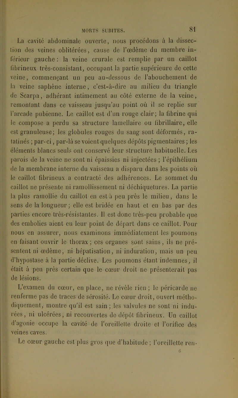 La cavité abdominale ouverte, nous procédons à la dissec- tion des veines oblitérées, cause de l’œdème du membre in- férieur gauche : la veine crurale est remplie par un caillot fibrineux très-consistant, occupant la partie supérieure de cette veine, commençant un peu au-dessous de l’abouchement de la veine saphène interne, c’est-à-dire au milieu du triangle de Scarpa, adhérant intimement au côté externe de la veine, remontant dans ce vaisseau jusqu’au point où il se replie sur l’arcade pubienne. Le caillot est d’un rouge clair; la fibrine qui le compose a perdu sa structure lamellaire ou librillaire, elle est granuleuse; les globules rouges du sang sont déformés, ra- tatinés ; par-ci, par-là se voient quelques dépôts pigmentaires ; les éléments blancs seuls ont conservé leur structure habituelle. Les parois de la veine ne sont ni épaissies ni injectées ; l’épithélium de la membrane interne du vaisseau a disparu dans les points où le caillot fibrineux a contracté des adhérences. Le sommet du caillot ne présente ni ramollissement ni déchiquetures. La partie la plus ramollie du caillot en est à peu près le milieu, dans le sens de la longueur; elle est bridée en haut et en bas par des parties encore très-résistantes. 11 est donc très-peu probable que des embolies aient eu leur point de départ dans ce caillot. Pour nous en assurer, nous examinons immédiatement les poumons en faisant ouvrir le thorax; ces organes sont sains, ils ne pré- sentent ni œdème, ni hépatisation, ni induration, mais un peu d’hypostase à la partie déclive. Les poumons étant indemnes, il était à peu près certain que le cœur droit ne présenterait pas de lésions. L’examen du cœur, en place, ne révèle rien; le péricarde ne renferme pas de traces de sérosité. Le cœur droit, ouvert métho- diquement, montre qu’il est sain; les valvules ne sont ni indu- rées, ni ulcérées, ni recouvertes de dépôt fibrineux. Un caillot d’agonie occupe la cavité de l’oreillette droite et l’orifice des veines caves. Le cœur gauche est plus gros que d’habitude ; l’oreillette ren-