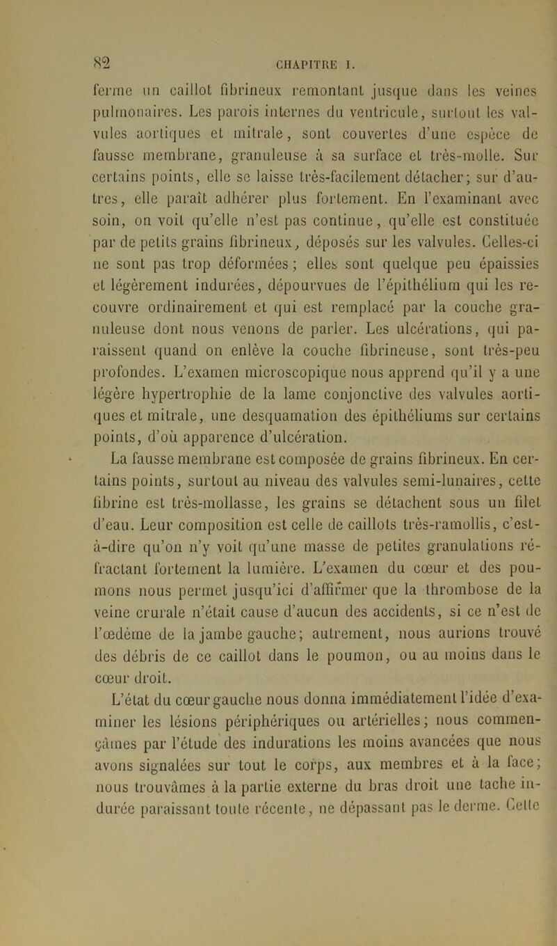 ferme un caillot fibrineux remontant jusque clans les veines pulmonaires. Les parois internes du ventricule, surtout les val- vules aortiques et mitrale, sont couvertes d’une espèce de fausse membrane, granuleuse à sa surface et très-molle. Sur certains points, elle se laisse très-facilement détacher; sur d’au- tres, elle paraît adhérer plus fortement. En l’examinant avec soin, on voit qu’elle n’est pas continue, qu’elle est constituée par de petits grains fibrineux, déposés sur les valvules. Celles-ci ne sont pas trop déformées ; elles sont quelque peu épaissies et légèrement indurées, dépourvues de l’épithélium qui les re- couvre ordinairement et qui est remplacé par la couche gra- nuleuse dont nous venons de parler. Les ulcérations, qui pa- raissent quand on enlève la couche fibrineuse, sont très-peu profondes. L’examen microscopique nous apprend qu’il y a une légère hypertrophie de la lame conjonctive des valvules aorti- ques et mitrale, une desquamation des épithéliums sur certains points, d’où apparence d’ulcération. La fausse membrane est composée de grains fibrineux. En cer- tains points, surtout au niveau des valvules semi-lunaires, cette fibrine est très-mollasse, les grains se détachent sous un filet d’eau. Leur composition est celle de caillots très-ramollis, c’est- à-dire qu’on n’y voit qu’une masse de petites granulations ré- fractant fortement la lumière. L’examen du cœur et des pou- mons nous permet jusqu’ici d’affirmer que la thrombose de la veine crurale n’était cause d’aucun des accidents, si ce n’est de l’œdèine de la jambe gauche ; autrement, nous aurions trouvé des débris de ce caillot dans le poumon, ou au moins dans le cœur droit. L’état du cœur gauche nous donna immédiatement l’idée d’exa- miner les lésions périphériques ou artérielles; nous commen- çâmes par l’étude des indurations les moins avancées que nous avons signalées sur tout le corps, aux membres et à la lace; nous trouvâmes à la partie externe du bras droit une tache in- durée paraissant toute récente, ne dépassant pas le derme. Lellc