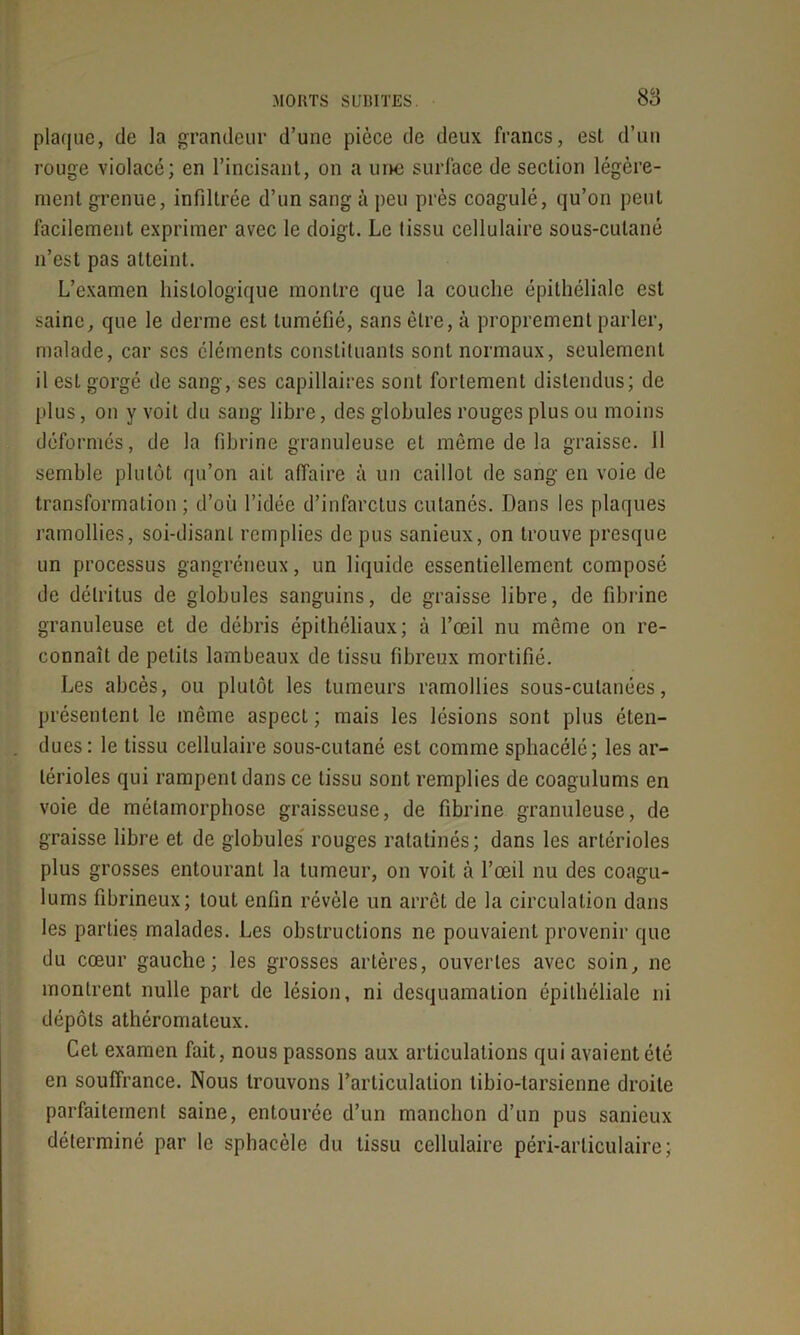 plaque, de la grandeur d’une pièce de deux francs, est d’un rouge violacé; en l’incisant, on a une surface de section légère- ment grenue, infiltrée d’un sang à peu près coagulé, qu’on peut facilement exprimer avec le doigt. Le tissu cellulaire sous-cutané n’est pas atteint. L’examen histologique montre que la couche épithéliale est saine, que le derme est tuméfié, sans être, à proprement parler, malade, car scs éléments constituants sont normaux, seulement il est gorgé de sang, ses capillaires sont fortement distendus; de plus, on y voit du sang libre, des globules rouges plus ou moins déformés, de la fibrine granuleuse et môme de la graisse. 11 semble plutôt qu’on ait affaire à un caillot de sang en voie de transformation ; d’où l’idée d’infarctus cutanés. Dans les plaques ramollies, soi-disant remplies de pus sanieux, on trouve presque un processus gangréneux, un liquide essentiellement composé de détritus de globules sanguins, de graisse libre, de fibrine granuleuse et de débris épithéliaux; à l’œil nu même on re- connaît de petits lambeaux de tissu fibreux mortifié. Les abcès, ou plutôt les tumeurs ramollies sous-cutanées, présentent le même aspect; mais les lésions sont plus éten- dues: le tissu cellulaire sous-cutané est comme sphacélé; les ar- térioles qui rampent dans ce tissu sont remplies de coagulums en voie de métamorphose graisseuse, de fibrine granuleuse, de graisse libre et de globules rouges ratatinés; dans les artérioles plus grosses entourant la tumeur, on voit à l’œil nu des coagu- lums fibrineux; tout enfin révèle un arrêt de la circulation dans les parties malades. Les obstructions ne pouvaient provenir que du cœur gauche; les grosses artères, ouvertes avec soin, ne montrent nulle part de lésion, ni desquamation épithéliale ni dépôts athéromateux. Cet examen fait, nous passons aux articulations qui avaient été en souffrance. Nous trouvons Farticulation tibio-tarsienne droite parfaitement saine, entourée d’un manchon d’un pus sanieux déterminé par le sphacèle du tissu cellulaire péri-arlieu 1 aire;