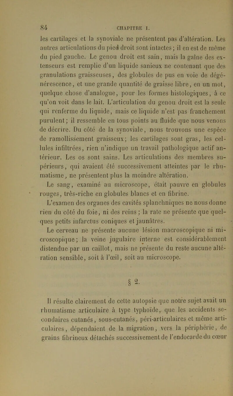 les cartilages et la synoviale ne présentent pas d’altération. Les autres articulations du pied droit sont intactes; il en est de même du pied gauche. Le genou droit est sain, mais la gaîne des ex- tenseurs est remplie d’un liquide sanieux ne contenant que des granulations graisseuses, des globules de pus en voie de dégé- nérescence, et une grande quantité de graisse libre, en un mot, quelque chose d’analogue, pour les formes histologiques, à ce qu’on voit dans le lait. L’articulation du genou droit est la seule qui renferme du liquide, mais ce liquide n’est pas franchement purulent; il ressemble en tous points au fluide que nous venons de décrire. Du côté de la synoviale, nous trouvons une espèce de ramollissement graisseux; les cartilages sont gras, les cel- lules infiltrées, rien n’indique un travail pathologique actif an- térieur. Les os sont sains. Les articulations des membres su- périeurs, qui avaient été successivement atteintes par le rhu- matisme, ne présentent plus la moindre altération. Le sang, examiné au microscope, était pauvre en globules rouges, très-riche en globules blancs et en fibrine. L’examen des organes des cavités splanchniques ne nous donne rien du coté du foie, ni des reins ; la rate ne présente que quel- ques petits infarctus coniques et jaunâtres. Le cerveau ne présente aucune lésion macroscopique ni mi- croscopique; la veine jugulaire interne est considérablement distendue par un caillot, mais ne présente du reste aucune alté- ration sensible, soit à l’œil, soit au microscope. § 2. Il résulte clairement de celle autopsie que notre sujet avait un rhumatisme articulaire à type typhoïde, que les accidents se- condaires cutanés, sous-cutanés, péri-articulaires et même arti- culaires, dépendaient de la migration, vers la périphérie, de grains fibrineux détachés successivement de l’endocarde du cœur