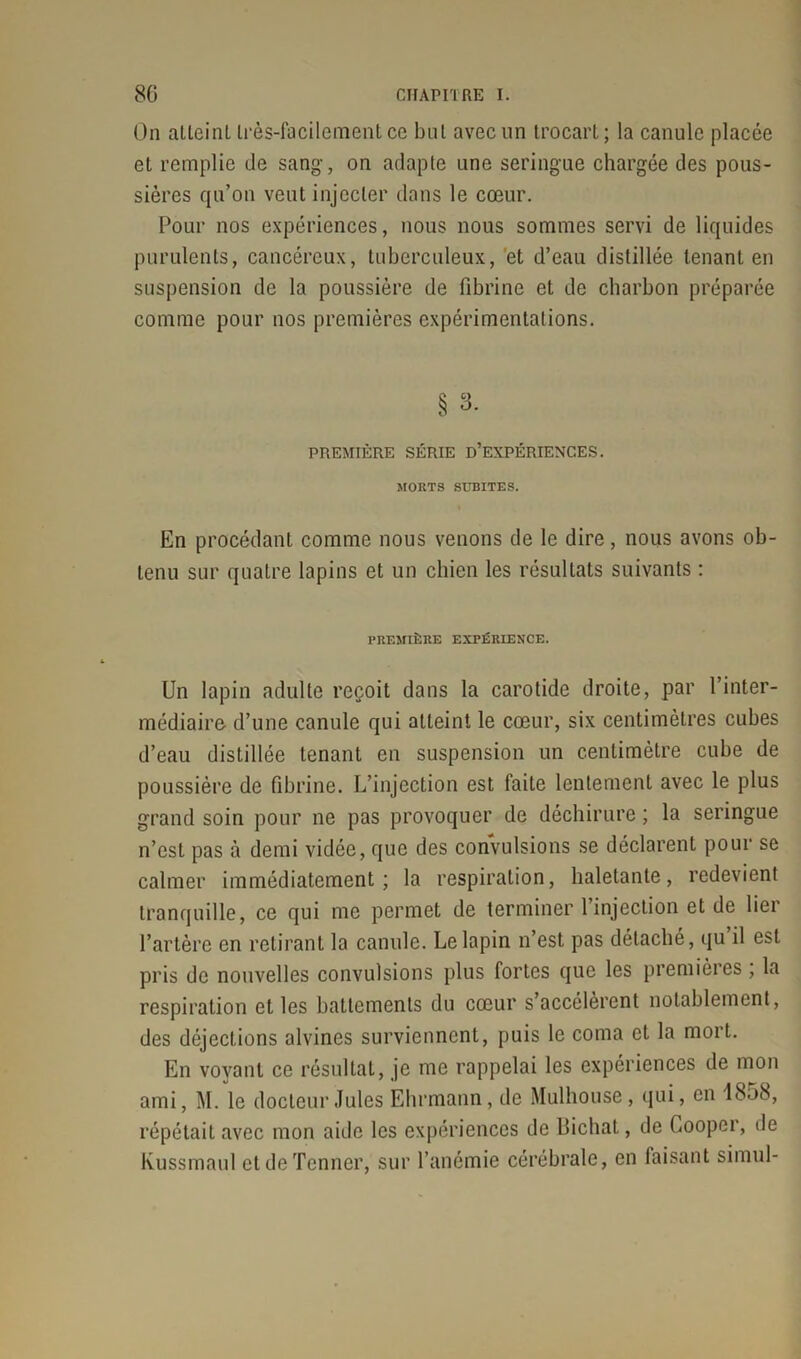 On alleinl très-facilement ce bul avec un trocart; la canule placée et remplie de sang, on adapte une seringue chargée des pous- sières qu’on veut injecter dans le cœur. Pour nos expériences, nous nous sommes servi de liquides purulents, cancéreux, tuberculeux, et d’eau distillée tenant en suspension de la poussière de fibrine et de charbon préparée comme pour nos premières expérimentations. § 3. PREMIÈRE SÉRIE D’EXPÉRIENCES. MORTS SUBITES. En procédant comme nous venons de le dire, nous avons ob- tenu sur quatre lapins et un chien les résultats suivants : PREMIÈRE EXPÉRIENCE. Un lapin adulte reçoit dans la carotide droite, par l’inter- médiaire d’une canule qui atteint le cœur, six centimètres cubes d’eau distillée tenant en suspension un centimètre cube de poussière de fibrine. L’injection est faite lentement avec le plus grand soin pour ne pas provoquer de déchirure ; la seringue n’est pas à demi vidée, que des convulsions se déclarent pour se calmer immédiatement; la respiration, haletante, redevient tranquille, ce qui me permet de terminer l’injection et de lier l’artère en retirant la canule. Le lapin n’est pas détaché, qu il est pris de nouvelles convulsions plus fortes que les premières , la respiration et les battements du cœur s’accélèrent notablement, des déjections alvines surviennent, puis le coma et la mort. En voyant ce résultat, je me rappelai les expériences de mon ami, M. le docteur Jules Ehrmann, de Mulhouse, qui, en 1858, répétait avec mon aide les expériences de Uichat, de Cooper, de Kussmaul et de Tonner, sur l’anémie cérébrale, en faisant simul-