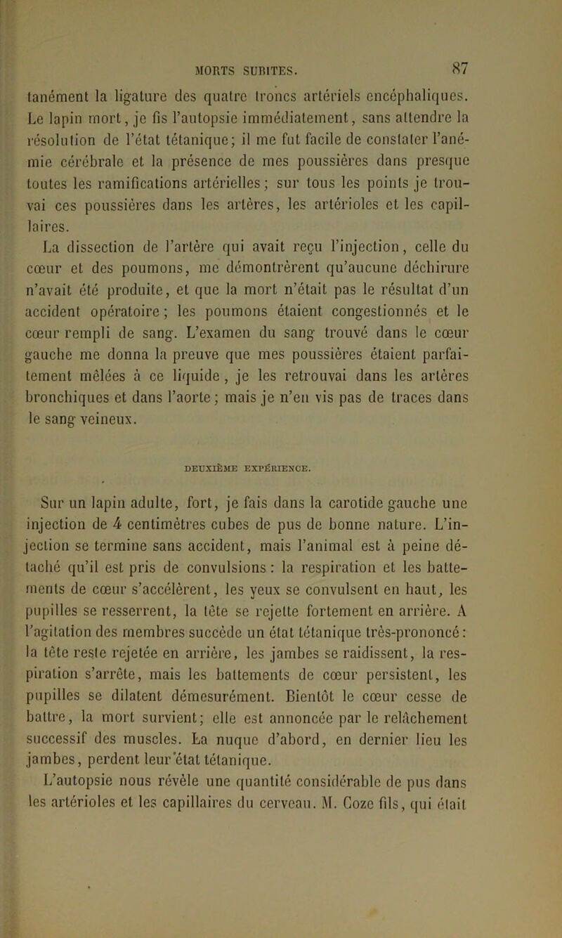 lanément la ligature des quatre troncs artériels encéphaliques. Le lapin mort, je fis l’autopsie immédiatement, sans attendre la résolution de l’état tétanique; il me fut facile de constater l’ané- mie cérébrale et la présence de mes poussières dans presque toutes les ramifications artérielles ; sur tous les points je trou- vai ces poussières dans les artères, les artérioles et les capil- laires. La dissection de l’artère qui avait reçu l’injection, celle du cœur et des poumons, me démontrèrent qu’aucune déchirure n’avait été produite, et que la mort n’était pas le résultat d’un accident opératoire ; les poumons étaient congestionnés et le cœur rempli de sang. L’examen du sang trouvé dans le cœur gauche me donna la preuve que mes poussières étaient parfai- tement mêlées à ce liquide, je les retrouvai dans les artères bronchiques et dans l’aorte; mais je n’en vis pas de traces dans le sang veineux. DEUXIÈME EXPÉRIENCE. Sur un lapin adulte, fort, je fais dans la carotide gauche une injection de 4 centimètres cubes de pus de bonne nature. L’in- jection se termine sans accident, mais l’animal est à peine dé- taché qu’il est pris de convulsions : la respiration et les batte- ments de cœur s’accélèrent, les yeux se convulsent en haut, les pupilles se resserrent, la tête se rejette fortement en arrière. A l’agitation des membres succède un état tétanique très-prononcé: la tête reste rejetée en arrière, les jambes se raidissent, la res- piration s’arrête, mais les battements de cœur persistent, les pupilles se dilatent démesurément. Bientôt le cœur cesse de battre, la mort survient; elle est annoncée par le relâchement successif des muscles. La nuque d’abord, en dernier lieu les jambes, perdent leur état tétanique. L’autopsie nous révèle une quantité considérable de pus dans les artérioles et les capillaires du cerveau. M. Gozc fils, qui était