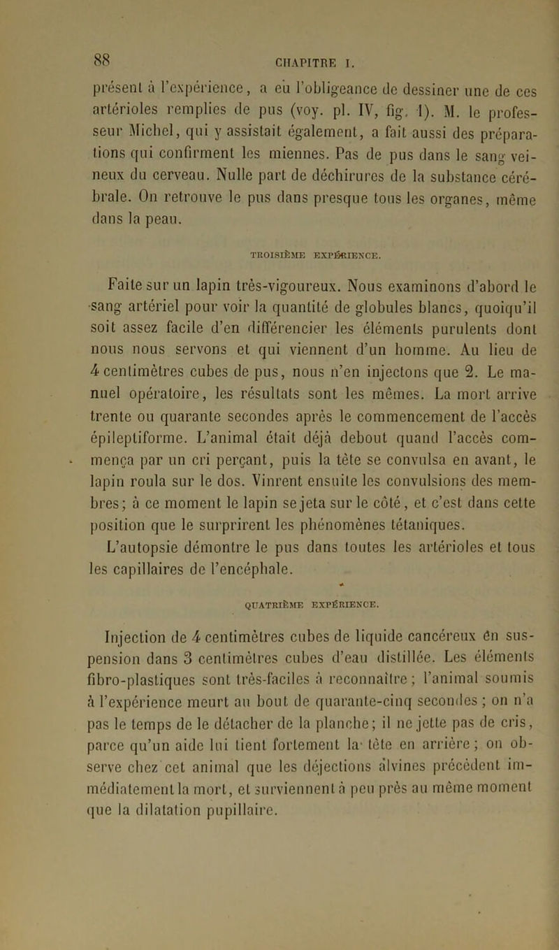 présent à l’expérience, a eii l’obligeance de dessiner une de ces artérioles remplies de pus (voy. pl. IV, fig, I). M. le profes- seur Michel, qui y assistait également, a fait aussi des prépara- tions qui confirment les miennes. Pas de pus dans le sang vei- neux du cerveau. Nulle part de déchirures de la substance céré- brale. On retrouve le pus dans presque tous les organes, même dans la peau. TROISIÈME EXPÉRIENCE. Faite sur un lapin très-vigoureux. Nous examinons d’abord le sang artériel pour voir la quantité de globules blancs, quoiqu’il soit assez facile d’en différencier les éléments purulents dont nous nous servons et qui viennent d’un homme. Au lieu de 4 centimètres cubes de pus, nous n’en injectons que 2. Le ma- nuel opératoire, les résultats sont les mêmes. La mort arrive trente ou quarante secondes après le commencement de l’accès épileptiforme. L’animal était déjà debout quand l’accès com- mença par un cri perçant, puis la tète se convulsa en avant, le lapin roula sur le dos. Vinrent ensuite les convulsions des mem- bres; à ce moment le lapin se jeta sur le côté, et c’est dans cette position que le surprirent les phénomènes tétaniques. L’autopsie démontre le pus dans toutes les artérioles et tous les capillaires de l’encéphale. « QUATRIÈME EXPÉRIENCE. Injection de 4 centimètres cubes de liquide cancéreux én sus- pension dans 3 centimètres cubes d’eau distillée. Les éléments fibro-plasliques sont très-faciles à reconnaître; l’animal soumis à l’expérience meurt au bout de quarante-cinq secondes ; on n’a pas le temps de le détacher de la planche; il ne jette pas de cris, parce qu’un aide lui lient fortement la- tète en arrière; on ob- serve chez cet animal que les déjections divines précèdent im- médiatement la mort, et surviennent à peu près au même moment que la dilatation pupillaire.