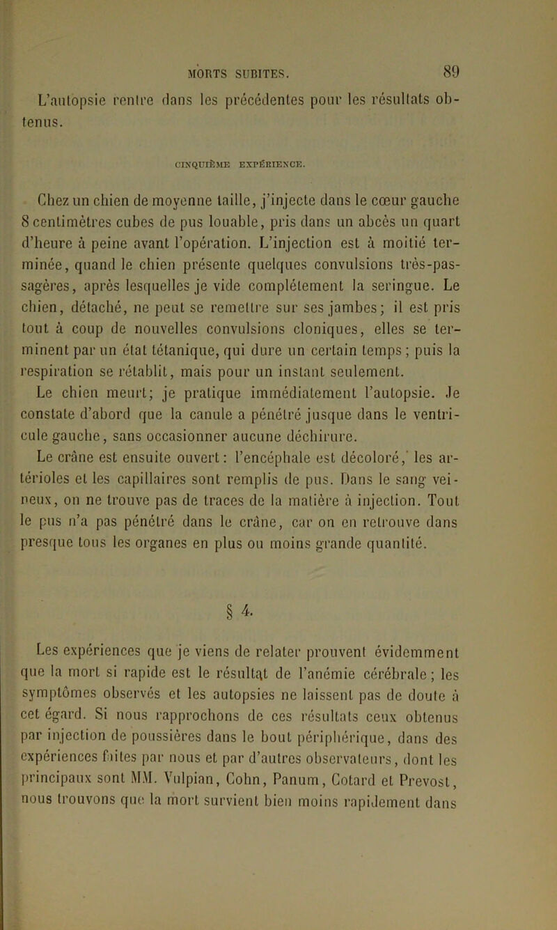 L’autopsie rentre dans les précédentes pour les résultats ob- tenus. CINQUIÈME EXPÉRIENCE. Chez un chien de moyenne taille, j’injecte dans le cœur gauche 8centimètres cubes de pus louable, pris dans un abcès un quart d’heure à peine avant l’opération. L’injection est à moitié ter- minée, quand le chien présente quelques convulsions très-pas- sagères, après lesquelles je vide complètement la seringue. Le chien, détaché, ne peut se remettre sur ses jambes; il est pris tout à coup de nouvelles convulsions cloniques, elles se ter- minent par un étal tétanique, qui dure un certain temps ; puis la respiration se rétablit, mais pour un instant seulement. Le chien meurt; je pratique immédiatement l’autopsie, .le constate d’abord que la canule a pénétré jusque dans le ventri- cule gauche, sans occasionner aucune déchirure. Le crâne est ensuite ouvert: l’encéphale est décoloré,' les ar- térioles et les capillaires sont remplis de pus. Dans le sang vei- neux, on ne trouve pas de traces de la matière à injection. Tout le pus n’a pas pénétré dans le crâne, car on en retrouve dans presque tous les organes en plus ou moins grande quantité. § 4. Les expériences que je viens de relater prouvent évidemment que la mort si rapide est le résultat de l’anémie cérébrale ; les symptômes observés et les autopsies ne laissent pas de doute à cet égard. Si nous rapprochons de ces résultats ceux obtenus par injection de poussières dans le bout périphérique, dans des expériences faites par nous et par d’autres observateurs, dont les principaux sont MM. Vulpian, Cohn, Panum, Cotard et Prévost, nous trouvons que la mort survient bien moins rapidement dans
