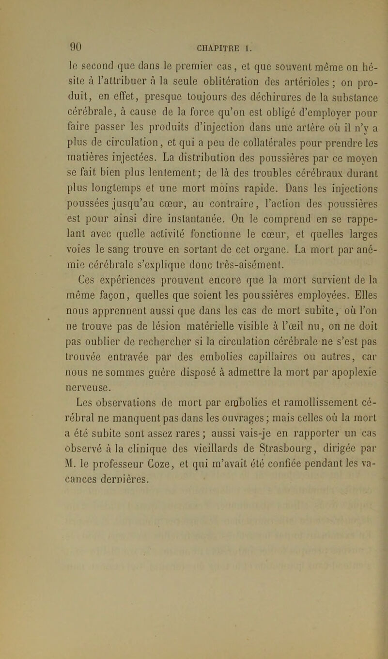 le second que dans le premier cas, el que souvent même on hé- site à l’attribuer à la seule oblitération des artérioles ; on pro- duit, en effet, presque toujours des déchirures de la substance cérébrale, à cause de la force qu’on est obligé d’employer pour faire passer les produits d’injection dans une artère où il n’v a plus de circulation, et qui a peu de collatérales pour prendre les matières injectées. La distribution des poussières par ce moyen se fait bien plus lentement; de là des troubles cérébraux durant plus longtemps et une mort moins rapide. Dans les injections poussées jusqu’au cœur, au contraire, l’action des poussières est pour ainsi dire instantanée. On le comprend en se rappe- lant avec quelle activité fonctionne le cœur, et quelles larges voies le sang trouve en sortant de cet organe. La mort par ané- mie cérébrale s’explique donc très-aisément. Ces expériences prouvent encore que la mort survient de la même façon, quelles que soient les poussières employées. Elles nous apprennent aussi que dans les cas de mort subite, où l’on ne trouve pas de lésion matérielle visible à l’œil nu, on ne doit pas oublier de rechercher si la circulation cérébrale ne s’est pas trouvée entravée par des embolies capillaires ou autres, car nous ne sommes guère disposé à admettre la mort par apoplexie nerveuse. Les observations de mort par embolies el ramollissement cé- rébral ne manquent pas dans les ouvrages ; mais celles où la mort a été subite sont assez rares; aussi vais-je en rapporter un cas observé à la clinique des vieillards de Strasbourg, dirigée par M. le professeur Coze, et qui m’avait été confiée pendant les va- cances dernières.