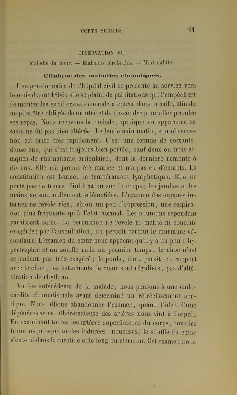 OBSERVATION VII. Maladie du cœur. — Embolies cérébrales. — Mort subite. Clinique des maladies chroniques. Une pensionnaire de l’hôpital civil se présente au service vers le mois d’août 1866; elle se plaint de palpitations qui l’empêchent de monter les escaliers et demande à entrer dans la salle, afin de ne plus être obligée de monter et de descendre pour aller prendre ses repas. Nous recevons la malade, quoique en apparence sa santé ne fût pas bien altérée. Le lendemain matin, son observa- tion est prise très-rapidement. C’est une femme de soixante- douze ans, qui s’est toujours bien portée, sauf deux ou trois at- taques de rhumatisme articulaire, dont la dernière remonte à dix ans. Elle n’a jamais été mariée et n’a pas eu d’enfants. La constitution est bonne, le tempérament lymphatique. Elle ne porte pas de traces d’infiltration sur le corps; les jambes et les mains ne sont nullement œdématiées. L’examen des organes in- ternes ne révèle rien, sinon un peu d’oppression, une respira- tion plus fréquente qu’à l’état normal. Les poumons cependant paraissent sains. La percussion ne révèle ni matité ni sonorité exagérée; par l’auscultation, on perçoit partout le murmure vé- siculaire. L’examen du cœur nous apprend qu’il y a un peu d’hy- pertrophie et un souffle rude au premier temps ; le choc n’est cependant pas très-exagéré; le pouls, dur, paraît en rapport avec le choc ; les battements de cœur sont réguliers, pas d’alté- lération de rhythme. Vu les antécédents de la malade, nous pensons à une endo- cardite rhumatismale ayant déterminé un rétrécissement aor- tique. Nous allions abandonner l’examen, quand l’idée d’une dégénérescence athéromateuse des artères nous vint à l’esprit. En examinant toutes les artères superficielles du corps, nous les trouvons presque toutes indurées, noueuses; le souffle du cœur s’entend dans la carotide et le long du sternum. Cet examen nous
