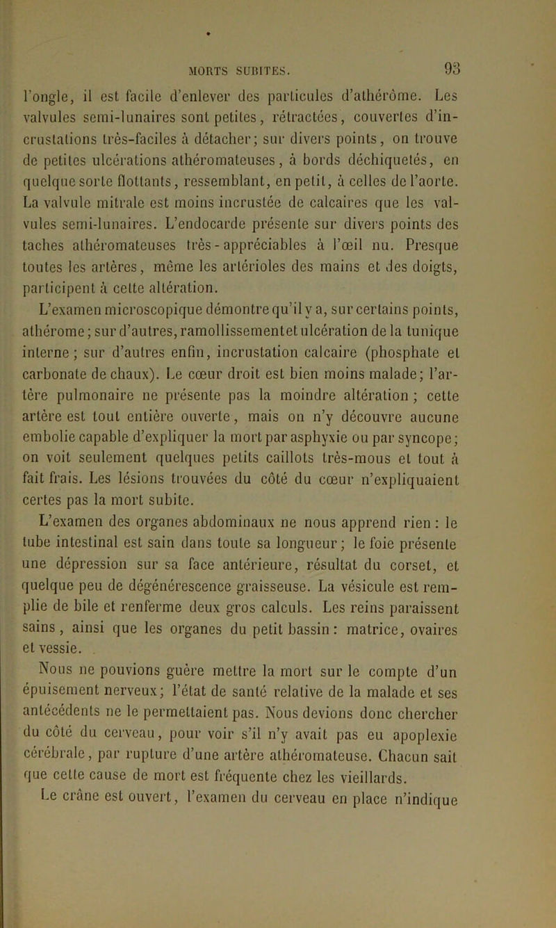 l’ongle, il est facile d’enlever des particules d’athérôme. Les valvules semi-lunaires sont petites, rétractées, couvertes d’in- crustations très-faciles à détacher; sur divers points, on trouve de petites ulcérations athéromateuses, à bords déchiquetés, en quelque sorte flottants, ressemblant, en petit, à celles de l’aorte. La valvule mitrale est moins incrustée de calcaires que les val- vules semi-lunaires. L’endocarde présente sur divers points des taches athéromateuses très - appréciables à l’œil nu. Presque toutes les artères, même les artérioles des mains et des doigts, participent à celte altération. L’examen microscopique démontre qu’il y a, sur certains points, athérome ; sur d’autres, ramollissementet ulcération de la tunique interne; sur d’autres enfin, incrustation calcaire (phosphate et carbonate de chaux). Le cœur droit est bien moins malade; l’ar- tère pulmonaire ne présente pas la moindre altération ; cette artère est tout entière ouverte, mais on n’y découvre aucune embolie capable d’expliquer la mort par asphyxie ou par syncope; on voit seulement quelques petits caillots très-mous et tout à fait frais. Les lésions trouvées du côté du cœur n’expliquaient certes pas la mort subite. L’examen des organes abdominaux ne nous apprend rien : le tube intestinal est sain dans toute sa longueur; le foie présente une dépression sur sa face antérieure, résultat du corset, et quelque peu de dégénérescence graisseuse. La vésicule est rem- plie de bile et renferme deux gros calculs. Les reins paraissent sains, ainsi que les organes du petit bassin : matrice, ovaires et vessie. Nous ne pouvions guère mettre la mort sur le compte d’un épuisement nerveux; l’état de santé relative de la malade et ses antécédents ne le permettaient pas. Nous devions donc chercher du côté du cerveau, pour voir s’il n’y avait pas eu apoplexie cérébrale, par rupture d’une artère athéromateuse. Chacun sait que cette cause de mort est fréquente chez les vieillards. Le crâne est ouvert, l’examen du cerveau en place n’indique