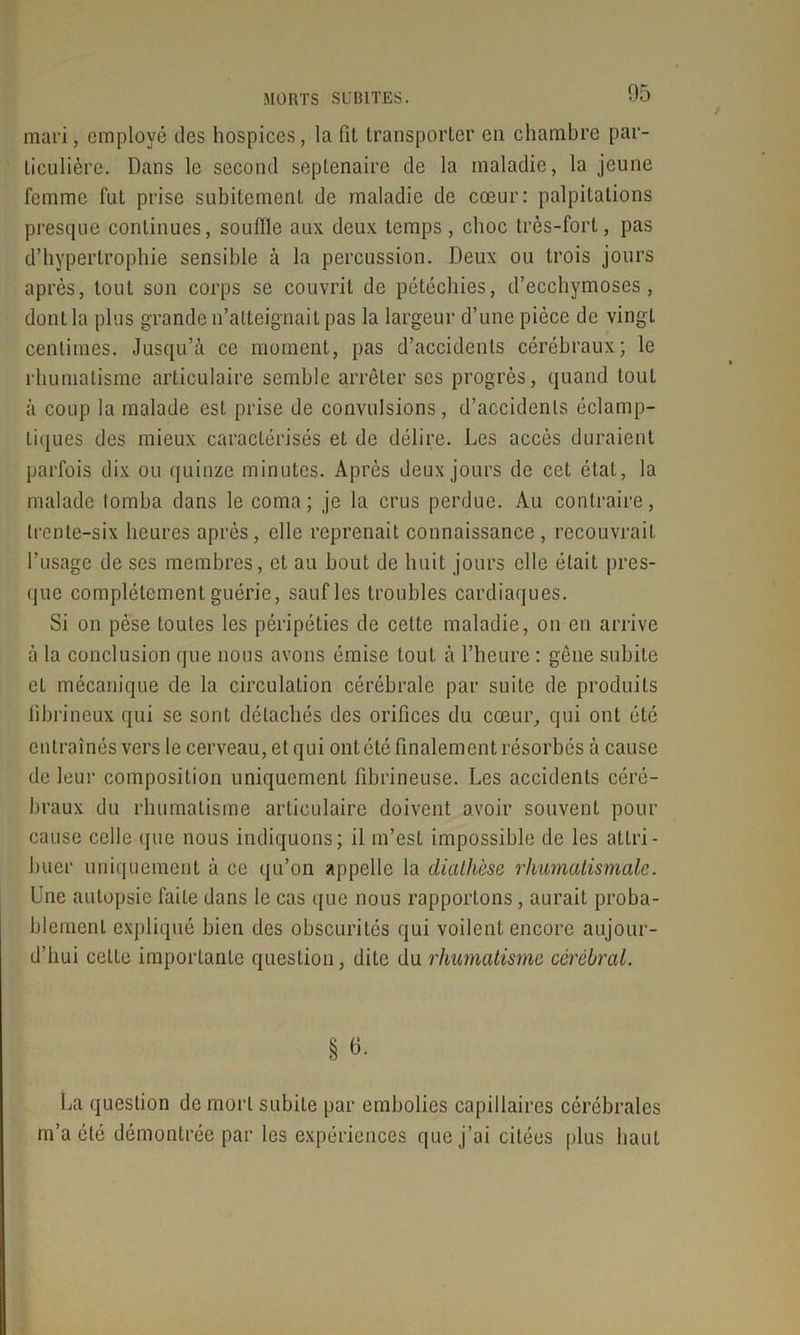 mari, employé des hospices, la fit transporter en chambre par- ticulière. Dans le second septénaire de la maladie, la jeune femme fut prise subitement de maladie de cœur: palpitations presque continues, souffle aux deux temps , choc très-fort, pas d’hypertrophie sensible à la percussion. Deux ou trois jours après, tout son corps se couvrit de pétéchies, d’ecchymoses, dont la plus grande n’atteignait pas la largeur d’une pièce de vingt centimes. Jusqu’à ce moment, pas d’accidents cérébraux; le rhumatisme articulaire semble arrêter scs progrès, quand tout à coup la malade est prise de convulsions, d’accidents éclamp- tiques des mieux caractérisés et de délire. Les accès duraient parfois dix ou quinze minutes. Après deux jours de cet étal, la malade tomba dans le coma ; je la crus perdue. Au contraire, trente-six heures après, elle reprenait connaissance, recouvrait l’usage de ses membres, et au bout de huit jours elle était pres- que complètement guérie, sauf les troubles cardiaques. Si on pèse toutes les péripéties de cette maladie, on en arrive à la conclusion que nous avons émise tout à l’heure : gêne subite et mécanique de la circulation cérébrale par suite de produits fibrineux qui se sont détachés des orifices du cœur, qui ont été entraînés vers le cerveau, et qui ont été finalement résorbés à cause de leur composition uniquement fibrineuse. Les accidents céré- braux du rhumatisme articulaire doivent avoir souvent pour cause celle que nous indiquons; il m’est impossible de les attri- buer uniquement à ce qu’on appelle la diathèse rhumatismale. Une autopsie faite dans le cas que nous rapportons, aurait proba- blement expliqué bien des obscurilés qui voilent encore aujour- d’hui celle importante question, dite du rhumatisme cérébral. § 6. La question de mort subite par embolies capillaires cérébrales m’a été démontrée par les expériences que j’ai citées plus haut