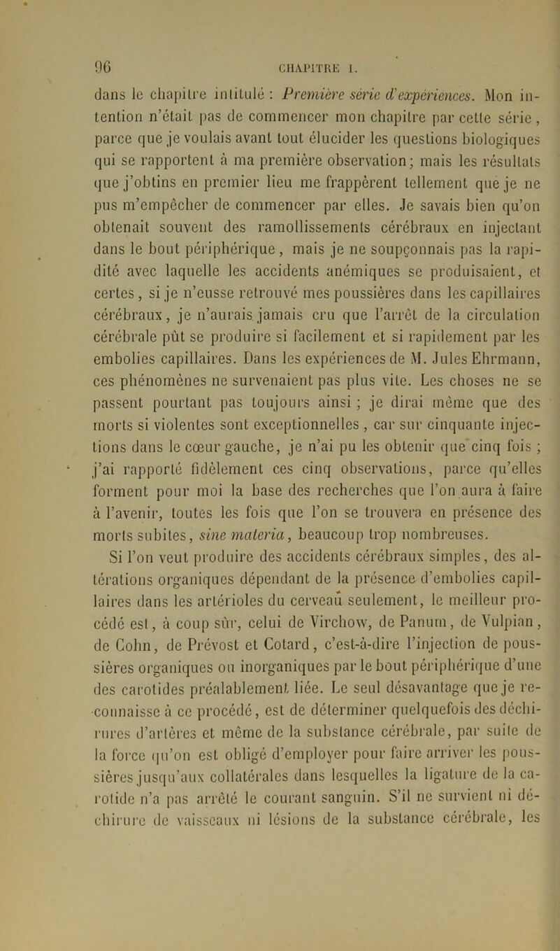 dans le chapitre înlituié : Première série d'expériences. Mon in- tention n’était pas de commencer mon chapitre par cette série , parce que je voulais avant tout élucider les questions biologiques qui se rapportent à ma première observation; mais les résultats que j’obtins en premier lieu me frappèrent tellement que je ne pus m’empêcher de commencer par elles. Je savais bien qu’on obtenait souvent des ramollissements cérébraux en injectant dans le bout périphérique, mais je ne soupçonnais pas la rapi- dité avec laquelle les accidents anémiques se produisaient, et certes, si je n’eusse retrouvé mes poussières dans les capillaires cérébraux, je n’aurais.jamais cru que l’arrêt de la circulation cérébrale pût se produire si facilement et si rapidement par les embolies capillaires. Dans les expériences de M. Jules Ehrmann, ces phénomènes ne survenaient pas plus vite. Les choses ne se passent pourtant pas toujours ainsi ; je dirai même que des morts si violentes sont exceptionnelles, car sur cinquante injec- tions dans le cœur gauche, je n’ai pu les obtenir que cinq fois ; j’ai rapporté fidèlement ces cinq observations, parce qu’elles forment pour moi la base des recherches que l’on aura à faire à l’avenir, toutes les fois que l’on se trouvera en présence des morts subites, sine malcria, beaucoup trop nombreuses. Si l’on veut produire des accidents cérébraux simples, des al- térations organiques dépendant de la présence d’embolies capil- laires dans les arLérioles du cerveau seulement, le meilleur pro- cédé est, à coup sut, celui de Virchow, de Panurn, de Vulpian , de Colin, de Prévost et Cotard, c’est-à-dire l’injection de pous- sières organiques ou inorganiques parle bout périphérique d’une des carotides préalablement liée. Le seul désavantage que je re- connaisse à ce procédé, est de déterminer quelquefois des déchi- rures d’artères et même de la substance cérébrale, par suite de la force qu’on est obligé d’employer pour faire arriver les pous- sières jusqu’aux collatérales dans lesquelles la ligature de la ca- rotide n’a pas arrêté le courant sanguin. S’il ne survient ni dé- chirure de vaisseaux ni lésions de la substance cérébrale, les