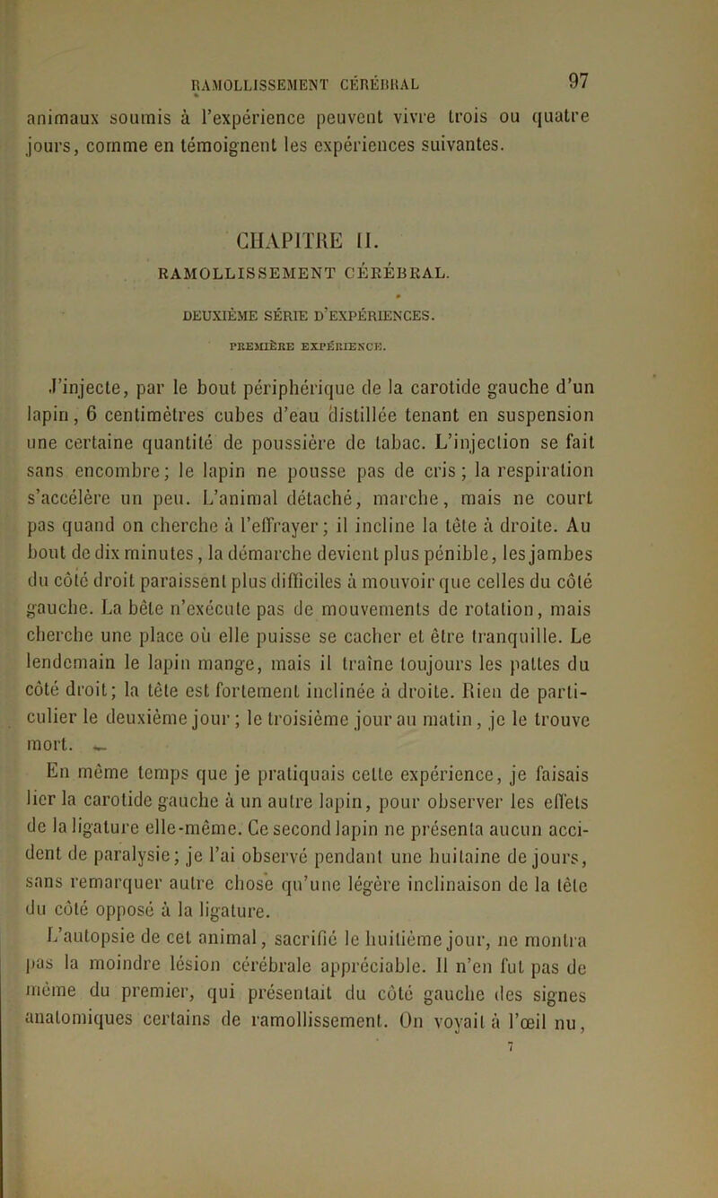 % animaux soumis à l’expérience peuvent vivre trois ou quatre jours, comme en témoignent les expériences suivantes. CHAPITRE II. RAMOLLISSEMENT CÉRÉBRAL. 0 DEUXIÈME SÉRIE D’EXPÉRIENCES. PREMIÈRE EXPÉRIENCE. J’injecte, par le bout périphérique de la carotide gauche d’un lapin, 6 centimètres cubes d’eau distillée tenant en suspension une certaine quantité de poussière de tabac. L’injection se fait sans encombre; le lapin ne pousse pas de cris; la respiration s’accélère un peu. L’animal détaché, marche, mais ne court pas quand on cherche à l’effrayer; il incline la tête à droite. Au bout de dix minutes, la démarche devient plus pénible, les jambes du côté droit paraissent plus difficiles à mouvoir que celles du côté gauche. La bêle n’exécute pas de mouvements de rotation, mais cherche une place où elle puisse se cacher et être tranquille. Le lendemain le lapin mange, mais il traîne toujours les pattes du côté droit; la tète est fortement inclinée à droite. Rien de parti- culier le deuxième jour ; le troisième jour au matin, je le trouve mort. *. En même temps que je pratiquais celte expérience, je faisais lier la carotide gauche à un autre lopin, pour observer les effets de la ligature elle-même. Ce second lapin ne présenta aucun acci- dent de paralysie; je l’ai observé pendant une huitaine de jours, sans remarquer autre chose qu’une légère inclinaison de la tête du côté opposé à la ligature. L’autopsie de cet animal, sacrifié le huitième jour, ne montra pas la moindre lésion cérébrale appréciable. 11 n’en fut pas de même du premier, qui présentait du côté gauche des signes anatomiques certains de ramollissement. On voyait à l’œil nu,