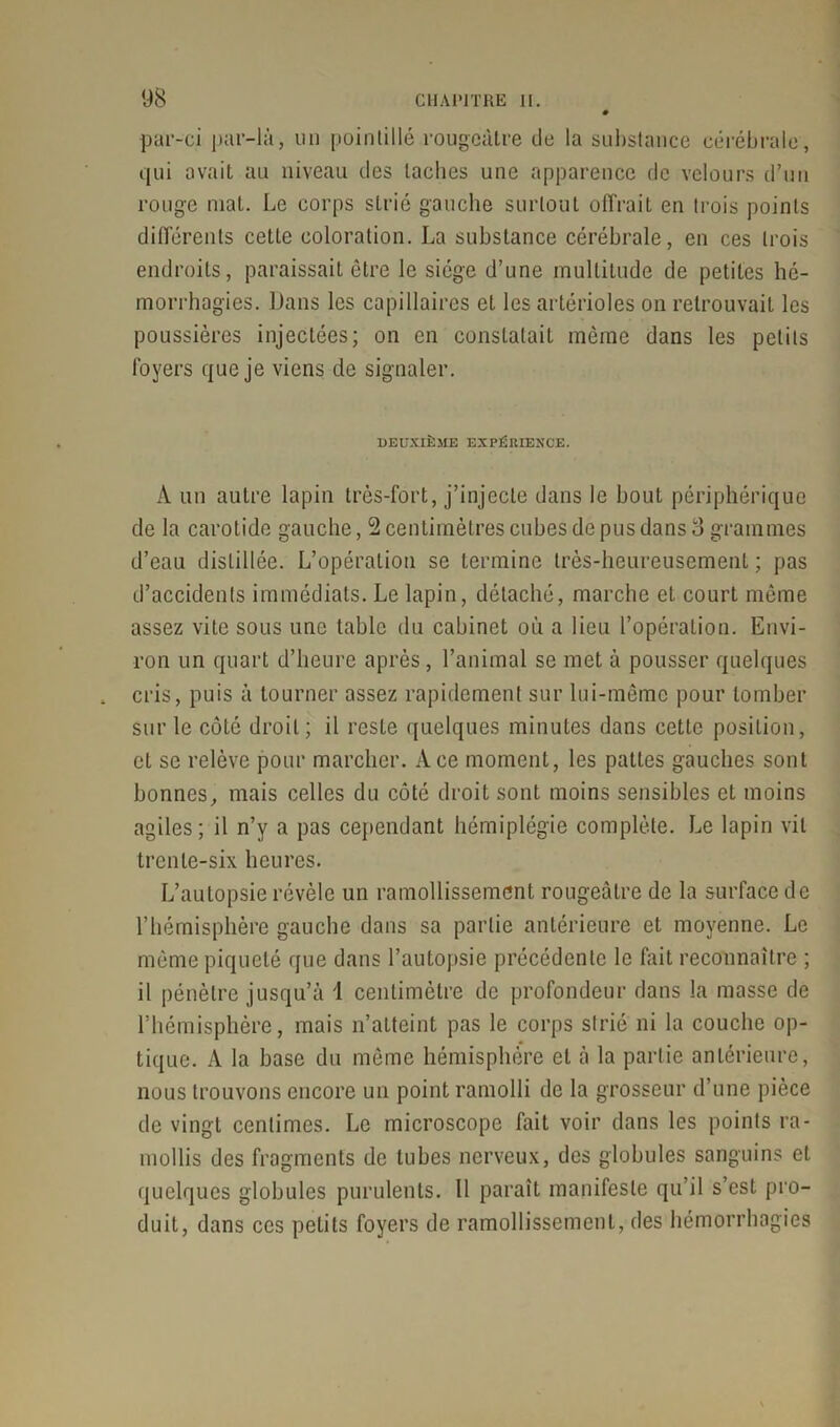 par-ci par-là, un pointillé rougeâtre de la substance cérébrale, qui avait au niveau des taches une apparence de velours d’un rouge mal. Le corps strié gauche surtout offrait en trois points différents cette coloration. La substance cérébrale, en ces trois endroits, paraissait être le siège d’une multitude de petites hé- morrhagies. Dans les capillaires et les artérioles on retrouvait les poussières injectées; on en constatait même dans les petits foyers que je viens de signaler. DEUXIÈME EXPÉRIENCE. A un autre lapin très-fort, j’injecte dans le bout périphérique de la carotide gauche, 2 centimètres cubes de pus dans 8 grammes d’eau distillée. L’opération se termine très-heureusement ; pas d’accidents immédiats. Le lapin, détaché, marche et court même assez vite sous une table du cabinet où a lieu l’opération. Envi- ron un quart d’heure après, l’animal se met à pousser quelques , cris, puis à tourner assez rapidement sur lui-même pour tomber sur le côté droit; il reste quelques minutes dans cette position, et se relève pour marcher. Ace moment, les pattes gauches sont bonnes, mais celles du côté droit sont moins sensibles et moins agiles; il n’y a pas cependant hémiplégie complète. Le lapin vil trente-six heures. L’autopsie révèle un ramollissement rougeâtre de la surface de F hémisphère gauche dans sa partie antérieure et moyenne. Le même piqueté que dans l’autopsie précédente le fait reconnaître ; il pénètre jusqu’à 1 centimètre de profondeur dans la masse de l’hémisphère, mais n’atteint pas le corps strié ni la couche op- tique. A la base du même hémisphère et à la partie antérieure, nous trouvons encore un point ramolli de la grosseur d’une pièce de vingt centimes. Le microscope fait voir dans les points ra- mollis des fragments de tubes nerveux, des globules sanguins et quelques globules purulents. 11 paraît manifeste qu’il s’est pro- duit, dans ces petits foyers de ramollissement, des hémorrhagies