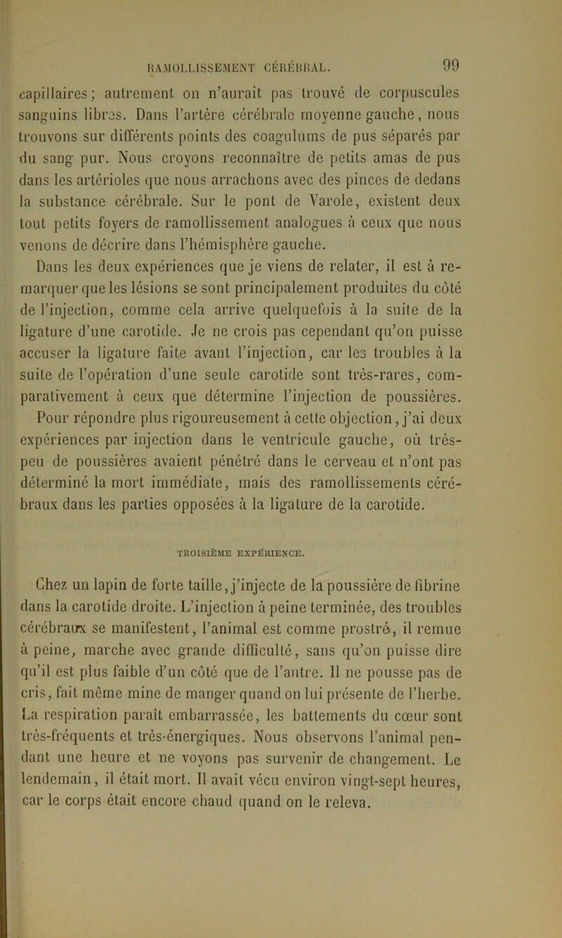 RAMOLLISSEMENT C E R E U R AL. 09 capillaires; autrement on n’aurait pas trouvé de corpuscules sanguins libres. Dans l’artère cérébrale moyenne gauche, nous trouvons sur différents points des coagulums de pus séparés par du sang pur. Nous croyons reconnaître de petits amas de pus dans les artérioles que nous arrachons avec des pinces de dedans la substance cérébrale. Sur le pont de Varole, existent deux tout petits foyers de ramollissement analogues à ceux que nous venons de décrire dans l’hémisphère gauche. Dans les deux expériences que je viens de relater, il est à re- marquer que les lésions se sont principalement produites du côté de l’injection, comme cela arrive quelquefois à la suite de la ligature d’une carotide. Je ne crois pas cependant qu’on puisse accuser la ligature faite avant l’injection, car les troubles à la suite de l’opération d’une seule carotide sont très-rares, com- parativement à ceux que détermine l’injection de poussières. Pour répondre plus rigoureusement à celte objection, j’ai deux expériences par injection dans le ventricule gauche, où très- peu de poussières avaient pénétré dans le cerveau et n’ont pas déterminé la mort immédiate, mais des ramollissements céré- braux dans les parties opposées à la ligature de la carotide. TROISIÈME EXPÉRIENCE. Chez un lapin de forte taille, j’injecte de la poussière de fibrine dans la carotide droite. L’injection à peine terminée, des troubles cérébrau-x se manifestent, l’animal est comme prostré, il remue à peine, marche avec grande difficulté, sans qu’on [misse dire qu’il est plus faible d’un côté que de l’autre. Il ne pousse pas de cris, fait même mine de manger quand on lui présente de l’herbe. La respiration paraît embarrassée, les battements du cœur sont très-fréquents et très-énergiques. Nous observons l’animal pen- dant une heure et ne voyons pas survenir de changement. Le lendemain, il était mort. Il avait vécu environ vingt-sept heures, car le corps était encore chaud quand on le releva.