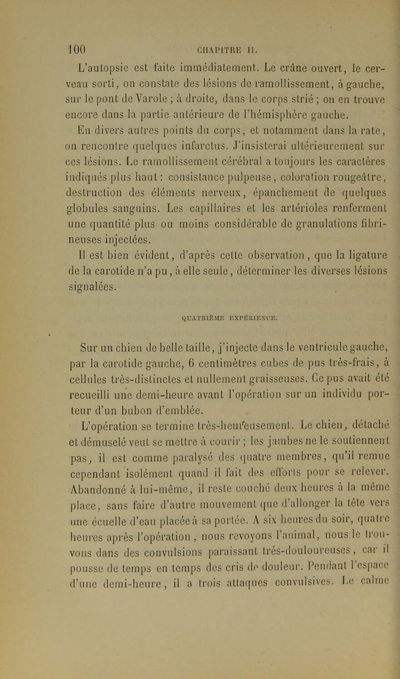 L’autopsie est faite immédiatement. Le crâne ouvert, le cer- veau sorti, on constate des lésions de ramollissement, à gauche, sur le pont de Varole ; à droite, dans le corps strié ; on en trouve encore dans la partie antérieure de l’hémisphère gauche. Eu divers autres points du corps, et notamment dans la rate, on rencontre quelques infarctus. J’insisterai ultérieurement sur ces lésions. Le ramollissement cérébral a toujours les caractères indiqués plus haut: consistance pulpeuse, coloration rougeâtre, destruction des éléments nerveux, épanchement de quelques globules sanguins. Les capillaires et les artérioles renferment une quantité plus ou moins considérable de granulations fibri- neuses injectées. 11 est bien évident, d’après ceLle observation, que la ligature de la carotide n’a pu, à elle seule, déterminer les diverses lésions signalées. QUATRIÈME EXPÉRIENCE. Sur un chien de belle taille, j’injecte dans le ventricule gauche, par la carotide gauche, 6 centimètres cubes de pus très-frais, à cellules très-distinctes et nullement graisseuses. Ce pus avait été recueilli une demi-heure avant l’opération sur un individu por- teur d’un bubon d’emblée. L’opération se termine très-heuCeusement. Le chien, détaché et démuselé veut se mettre à courir ; les jambes ne le soutiennent pas, il est comme paralysé des quatre membres, qu’il remue cependant isolément quand il fait des étions pour se relever. Abandonné à lui-même, il reste couché deux heures à la même place, sans faire d’autre mouvement que d’allonger la tête vers une écuelle d’eau placée à sa portée. A six heures du soir, quatre heures après l’opération , nous revoyons 1 animal, nous le trou- vons dans des convulsions paraissant très-douloureuses, car il pousse de temps en temps des cris île douleur. Pendant 1 espace d’une demi-heure, il a trois attaques convulsives. Le calme