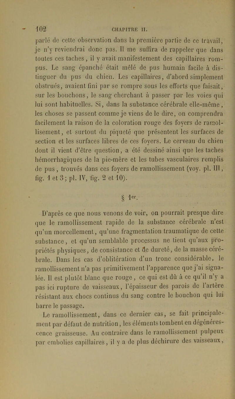 parlé de celle observation dans la première partie de ce travail, je n’y reviendrai donc pas. 11 me suffira de rappeler que dans toutes ces taches, il y avait manifestement des capillaires rom- pus. Le sang épanché était mêlé de pus humain facile à dis- tinguer du pus du chien. Les capillaires, d’abord simplement obstrués, avaient fini par se rompre sous les efforts que faisait, sur les bouclions, le sang cherchant à passer par les voies qui lui sont habituelles. Si, dans la substance cérébrale elle-même, les choses se passent comme je viens de le dire, on comprendra facilement la raison de la coloration rouge des foyers de ramol- lisement, et surtout du piqueté que présentent les surfaces de section et les surfaces libres de ces foyers. Le cerveau du chien dont il vient d’être question, a été dessiné ainsi que les taches hémorrhagiques de la pie-mère et les tubes vasculaires remplis de pus, trouvés dans ces foyers de ramollissement (voy. pi. III, fig. 1 et 3; pi. IV, fig. 9 et 10). § '1er- D’après ce que nous venons de voir, on pourrait presque dire que le ramollissement rapide de la substance cérébrale n’est qu’un morcellement, qu’une fragmentation traumatique de celle substance, et qu’un semblable processus ne lient qu’aux pro- priétés physiques, de consistance et de dureté, de la masse céré- brale. Dans les cas d’oblitération d’un tronc considérable, le ramollissement n’a pas primitivement l’apparence que j’ai signa- lée. Il est plutôt blanc que rouge, ce qui est dû à ce qu’il n’y a pas ici rupture de vaisseaux, l’épaisseur des parois de 1 artère résistant aux chocs continus du sang contre le bouchon qui lui barre le passage. Le ramollissement, dans ce dernier cas, se fait principale- ment par défaut de nutrition, les éléments tombent en dégénéres- cence graisseuse. Au contraire dans le ramollissement pulpeux par embolies capillaires, il y a de plus déchirure des vaisseaux,