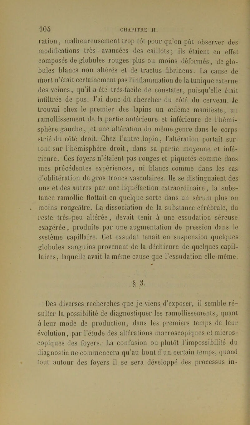 ration, malheureusement trop tôt pour qu’on pût observer des modifications très - avancées des caillots; ils étaient en effel composés de globules rouges plus ou moins déformés, de glo- bules blancs non altérés et de traclus fibrineux. La cause de mort n’était certainement pas l’inflammation de la tunique externe des veines, qu’il a été très-facile de constater, puisqu’elle était infiltrée de pus. J’ai donc du chercher du côté du cerveau. Je trouvai chez le premier des lapins un œdème manifeste, un ramollissement de la partie antérieure et inférieure de l’hémi- sphère gauche, et une altération du même genre dans le corps strié du côté droit. Chez l’autre lapin, l’altération portail sur- tout sur l’hémisphère droit, dans sa partie moyenne et infé- rieure. Ces foyers n’étaient pas rouges et piquetés comme dans mes précédentes expériences, ni blancs comme dans les cas d’oblitération de gros troncs vasculaires. Ils se distinguaient des uns et des autres par une liquéfaction extraordinaire, la subs- tance ramollie flottait en quelque sorte dans un sérum plus ou moins rougeâtre. La dissociation de la substance cérébrale, du reste très-peu altérée, devait tenir à une exsudation séreuse exagérée, produite par une augmentation de pression dans le système capillaire. Cet exsudât tenait en suspension quelques globules sanguins provenant de la déchirure de quelques capil- laires, laquelle avait la même cause que l’exsudation elle-même. * § 3. Des diverses recherches que je viens d’exposer, il semble ré- sulter la possibilité de diagnostiquer les ramollissements, quant à leur mode de production, dans les premiers temps de leur évolution, par l’étude des altérations macroscopiques et micros- copiques fies foyers. La confusion ou plutôt l’impossibilité du diagnostic ne commencera qu’au bout d’un certain temps, quand tout autour des foyers il se sera développé des processus in-