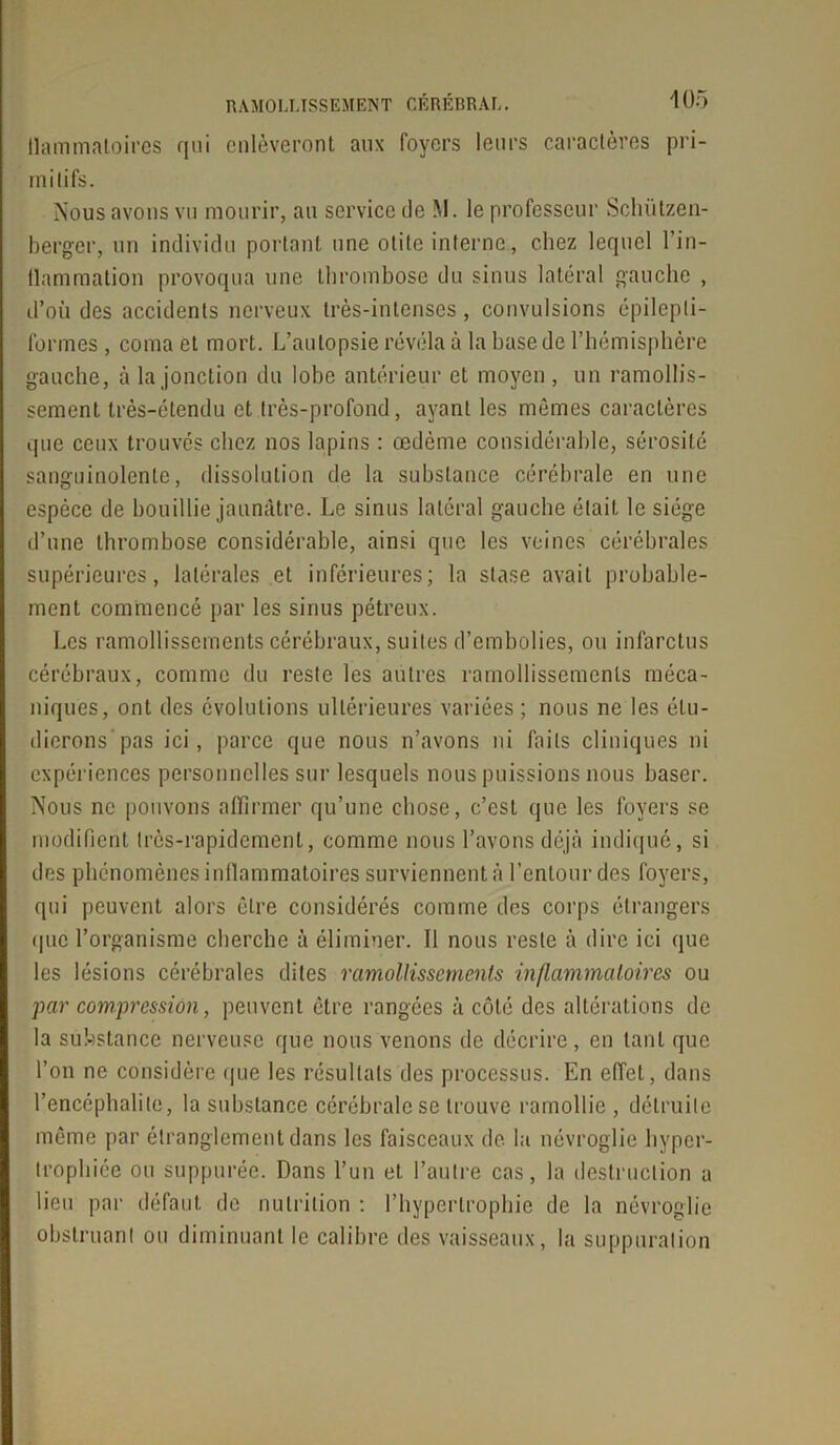 llammaloires qui enlèveront aux foyers leurs caractères pri- mitifs. Nous avons vu mourir, au service de M. le professeur Schützen- berger, un individu portant une otite interne, chez lequel l'in- flammation provoqua une thrombose du sinus latéral gauche , d’où des accidents nerveux très-intenses, convulsions épilepti- formes , coma et mort. L’autopsie révéla à la base de l’hémisphère gauche, à la jonction du lobe antérieur et moyen , un ramollis- sement très-étendu et très-profond, ayant les mômes caractères que ceux trouvés chez nos lapins : œdème considérable, sérosité sanguinolente, dissolution de la substance cérébrale en une espèce de bouillie jaunâtre. Le sinus latéral gauche était le siège d’une thrombose considérable, ainsi que les veines cérébrales supérieures, latérales et inférieures; la stase avait probable- ment commencé par les sinus pétreux. Les ramollissements cérébraux, suites d’embolies, ou infarctus cérébraux, comme du reste les autres ramollissements méca- niques, ont des évolutions ultérieures variées ; nous ne les étu- dierons'pas ici, parce que nous n’avons ni faits cliniques ni expériences personnelles sur lesquels nous puissions nous baser. Nous ne pouvons affirmer qu’une chose, c’est que les foyers se modifient très-rapidement, comme nous l’avons déjà indiqué, si des phénomènes inflammatoires surviennent à l’entour des foyers, qui peuvent alors êLre considérés comme des corps étrangers que l’organisme cherche à éliminer. Il nous reste à dire ici que les lésions cérébrales dites ramollissements inflammatoires ou par compression, peuvent être rangées à côté des altérations de la substance nerveuse que nous venons de décrire, en tant que l’on ne considère que les résultats des processus. En effet, dans l’encéphalite, la substance cérébrale se trouve ramollie , détruite même par étranglement dans les faisceaux de la névroglie hyper- trophiée ou suppurée. Dans l’un et l’autre cas, la destruction a lieu par défaut de nutrition : l’hypertrophie de la névroglie obstruant ou diminuant le calibre des vaisseaux, la suppuration