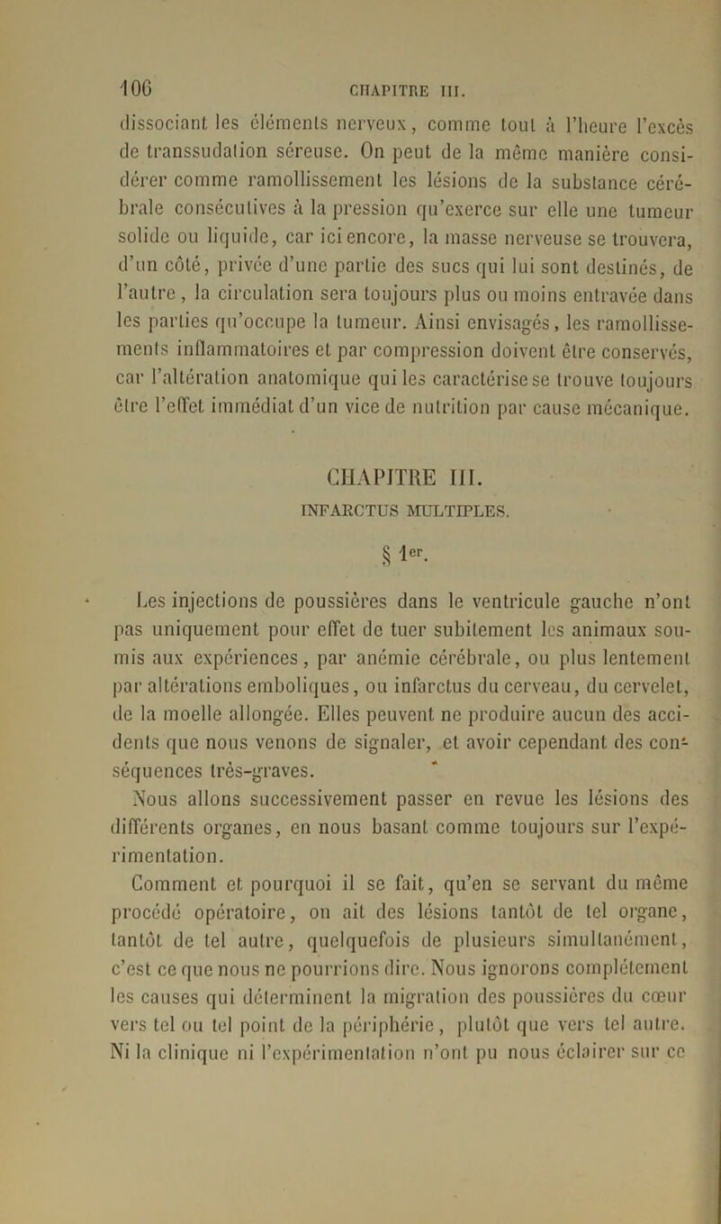 dissociant les éléments nerveux, comme tout à l’heure l’excès de transsudation séreuse. On peut de la même manière consi- dérer comme ramollissement les lésions de la substance céré- brale consécutives à la pression qu’exerce sur elle une tumeur solide ou liquide, car ici encore, la masse nerveuse se trouvera, d’un côté, privée d’une partie des sucs qui lui sont destinés, de l’autre , la circulation sera toujours plus ou moins entravée dans les parties qu’occupe la tumeur. Ainsi envisagés, les ramollisse- ments inflammatoires et par compression doivent être conservés, car l’altération anatomique qui les caractérise se trouve toujours être l’effet immédiat d’un vice de nutrition par cause mécanique. CHAPITRE IIÏ. INFARCTUS MULTIPLES. § 1er- Les injections de poussières dans le ventricule gauche n’ont pas uniquement pour effet de tuer subitement les animaux sou- mis aux expériences, par anémie cérébrale, ou plus lentement par altérations emboliques, ou infarctus du cerveau, du cervelet, de la moelle allongée. Elles peuvent ne produire aucun des acci- dents que nous venons de signaler, et avoir cependant des con- séquences très-graves. Nous allons successivement passer en revue les lésions des différents organes, en nous basant comme toujours sur l’expé- rimentation. Comment et pourquoi il se fait, qu’en se servant du même procédé opératoire, on ait des lésions tantôt de tel organe, tantôt de tel autre, quelquefois de plusieurs simultanément, c’est ce que nous ne pourrions dire. Nous ignorons complètement les causes qui déterminent la migration des poussières du cœur vers tel ou tel point de la périphérie, plutôt que vers tel autre. Ni la clinique ni l’expérimentation n’ont pu nous éclairer sur ce